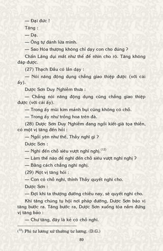 89
— Ñaïi ñöùc !
Taêng :
— Daï.
— OÂng töï ñaùnh löøa mình.
— Sao Hoøa thöôïng khoâng chæ daïy con cho ñuùng ?
Chaán Laõng duïi maét nhö theå ñeå nhìn cho roõ. Taêng khoâng
ñaùp ñöôïc.
(27) Thaïch Ñaàu coù laàn daïy :
— Noùi naêng ñoäng duïng chaúng giao thieäp ñöôïc (vôùi caùi
aáy).
Döôïc Sôn Duy Nghieãm thöa :
— Chaúng noùi naêng ñoäng duïng cuõng chaúng giao thieäp
ñöôïc (vôùi caùi aáy).
— Trong aáy muõi kim maûnh buïi cuõng khoâng coù choã.
— Trong aáy nhö troàng hoa treân ñaù.
(28) Döôïc Sôn Duy Nghieãm ñang ngoài kieát-giaø toïa thieàn,
coù moät vò taêng ñeán hoûi :
— Ngoài yeân nhö theá, Thaày nghó gì ?
Döôïc Sôn :
— Nghó ñeán choã sieâu vöôït nghó nghò.(12)
— Laøm theá naøo ñeå nghó ñeán choã sieâu vöôït nghó nghò ?
— Baèng caùch chaúng nghó nghò.
(29) Moät vò taêng hoûi :
— Con coù choã nghi, thænh Thaày quyeát nghi cho.
Döôïc Sôn :
— Ñôïi khi ta thöôïng ñöôøng chieàu nay, seõ quyeát nghi cho.
Khi taêng chuùng tuï hoäi nôi phaùp ñöôøng, Döôïc Sôn baûo vò
taêng böôùc ra. Taêng böôùc ra, Döôïc Sôn xuoáng toøa naém ñöùng
vò taêng baûo :
— Chö taêng, ñaây laø keû coù choã nghi.
(12
) Phi tö löông xöù thöôøng tö löông. (D.G.)
 