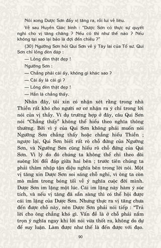 90
Noùi xong Döôïc Sôn ñaåy vò taêng ra, roài lui veà lieâu.
Veà sau Huyeàn Giaùc bình : “Döôïc Sôn coù thöïc söï quyeát
nghi cho vò taêng chaêng ? Neáu coù thì nhö theá naøo ? Neáu
khoâng taïi sao laïi baûo laø ñôïi ñeán chieàu ?”
(30) Ngöôõng Sôn hoûi Qui Sôn veà yù Taây lai cuûa Toå sö. Qui
Sôn chæ loàng ñeøn ñaùp :
— Loàng ñeøn thaät ñeïp !
Ngöôõng Sôn :
— Chaúng phaûi caùi aáy, khoâng gì khaùc sao ?
— Caùi aáy laø caùi gì ?
— Loàng ñeøn thaät ñeïp !
— Haún laø chaúng thaáy.
Nhaân ñaây, toâi xin coù nhaän xeùt raèng trong nhaø
Thieàn raát khoù cho ngöôøi sô cô nhaän ra yù chæ trong lôøi
noùi cuûa vò thaày. Ví duï tröôøng hôïp ôû ñaây, caâu Qui Sôn
noùi “Chaúng thaáy” khoâng theå hieåu theo nghóa thoâng
thöôøng. Bôûi vì yù cuûa Qui Sôn khoâng phaûi muoán noùi
Ngöôõng Sôn chaúng thaáy hoaëc chaúng hieåu Thieàn ;
ngöôïc laïi, Qui Sôn bieát raát roõ choã ñöùng cuûa Ngöôõng
Sôn, vaø Ngöôõng Sôn cuõng hieåu roõ choã ñöùng cuûa Qui
Sôn. Vì lyù do ñoù chuùng ta khoâng theå chæ theo doõi
suoâng lôøi ñoái ñaùp giöõa hai beân ; tröôùc tieân chuùng ta
phaûi thaâm nhaäp taän dieäu nghóa beân trong lôøi noùi. Moät
vò taêng xin Döôïc Sôn soi saùng choã nghi, vì oâng ta coøn
moø maãm trong boùng toái veà yù nghóa cuoäc ñôøi mình.
Döôïc Sôn im laëng moät luùc. Caùi im laëng naøy haøm yù suùc
tích, vaø neáu vò taêng ñaõ saün saøng thì coù theå hoäi ñöôïc
caùi im laëng cuûa Döôïc Sôn. Nhöng thöïc ra vò taêng chöa
ñeán ñöôïc choã naøy, neân Döôïc Sôn phaûi noùi tieáp : “Traû
lôøi cho oâng chaúng khoù gì. Vaán ñeà laø ôû choã phaûi naém
troïn yù nghóa ngay khi lôøi noùi vöøa thoát ra, khoâng do döï
ñeå suy luaän. Laøm ñöôïc nhö theá laø ñeán ñöôïc vôùi ñaïo.
 
