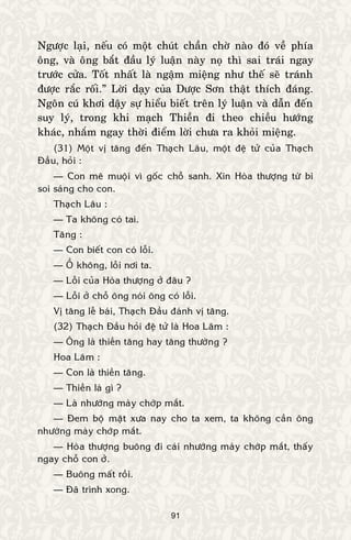 91
Ngöôïc laïi, neáu coù moät chuùt chaàn chôø naøo ñoù veà phía
oâng, vaø oâng baét ñaàu lyù luaän naøy noï thì sai traùi ngay
tröôùc cöûa. Toát nhaát laø ngaäm mieäng nhö theá seõ traùnh
ñöôïc raéc roái.” Lôøi daïy cuûa Döôïc Sôn thaät thích ñaùng.
Ngoân cuù khôi daäy söï hieåu bieát treân lyù luaän vaø daãn ñeán
suy lyù, trong khi maïch Thieàn ñi theo chieàu höôùng
khaùc, nhaém ngay thôøi ñieåm lôøi chöa ra khoûi mieäng.
(31) Moät vò taêng ñeán Thaïch Laâu, moät ñeä töû cuûa Thaïch
Ñaàu, hoûi :
— Con meâ muoäi vì goác choã sanh. Xin Hoøa thöôïng töø bi
soi saùng cho con.
Thaïch Laâu :
— Ta khoâng coù tai.
Taêng :
— Con bieát con coù loãi.
— OÀ khoâng, loãi nôi ta.
— Loãi cuûa Hoøa thöôïng ôû ñaâu ?
— Loãi ôû choã oâng noùi oâng coù loãi.
Vò taêng leã baùi, Thaïch Ñaàu ñaùnh vò taêng.
(32) Thaïch Ñaàu hoûi ñeä töû laø Hoa Laâm :
— OÂng laø thieàn taêng hay taêng thöôøng ?
Hoa Laâm :
— Con laø thieàn taêng.
— Thieàn laø gì ?
— Laø nhöôùng maøy chôùp maét.
— Ñem boä maët xöa nay cho ta xem, ta khoâng caàn oâng
nhöôùng maøy chôùp maét.
— Hoøa thöôïng buoâng ñi caùi nhöôùng maøy chôùp maét, thaáy
ngay choã con ôû.
— Buoâng maát roài.
— Ñaõ trình xong.
 