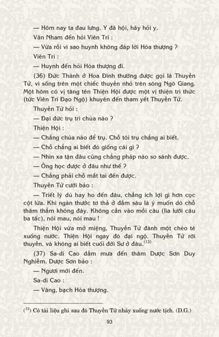 93
— Hoâm nay ta ñau löng. Y ñaõ hoäi, haõy hoûi y.
Vaân Nham ñeán hoûi Vieân Trí :
— Vöøa roài vì sao huynh khoâng ñaùp lôøi Hoøa thöôïng ?
Vieân Trí :
— Huynh ñeán hoûi Hoøa thöôïng ñi.
(36) Ñöùc Thaønh ôû Hoa Ñình thöôøng ñöôïc goïi laø Thuyeàn
Töû, vì soáng treân moät chieác thuyeàn nhoû treân soâng Ngoâ Giang.
Moät hoâm coù vò taêng teân Thieän Hoäi ñöôïc moät vò thieän tri thöùc
(töùc Vieân Trí Ñaïo Ngoä) khuyeân ñeán tham yeát Thuyeàn Töû.
Thuyeàn Töû hoûi :
— Ñaïi ñöùc truï trì chuøa naøo ?
Thieän Hoäi :
— Chaúng chuøa naøo ñeå truï. Choã toâi truï chaúng ai bieát.
— Choã chaúng ai bieát ñoù gioáng caùi gì ?
— Nhìn xa taän ñaâu cuõng chaúng phaùp naøo so saùnh ñöôïc.
— OÂng hoïc ñöôïc ôû ñaâu nhö theá ?
— Chaúng phaûi choã maét tai ñeán ñöôïc.
Thuyeàn Töû cöôøi baûo :
— Trieát lyù duø hay ho ñeán ñaâu, chaúng ích lôïi gì hôn coïc
coät löøa. Khi ngaøn thöôùc tô thaû ôû ñaàm saâu laø yù muoán doø choã
thaêm thaúm khoâng ñaùy. Khoâng caén vaøo moài caâu (lìa löôõi caâu
ba taác), noùi mau, noùi mau !
Thieän Hoäi vöøa môû mieäng, Thuyeàn Töû ñaùnh moät cheøo teù
xuoáng nöôùc. Thieän Hoäi ngay ñoù ñaïi ngoä. Thuyeàn Töû rôøi
thuyeàn, vaø khoâng ai bieát cuoái ñôøi Sö ôû ñaâu.(13)
(37) Sa-di Cao daàm möa ñeán thaêm Döôïc Sôn Duy
Nghieãm. Döôïc Sôn baûo :
— Ngöôi môùi ñeán.
Sa-di Cao :
— Vaâng, baïch Hoøa thöôïng.
(13
) Coù taøi lieäu ghi sau ñoù Thuyeàn Töû nhaûy xuoáng nöôùc tòch. (D.G.)
 