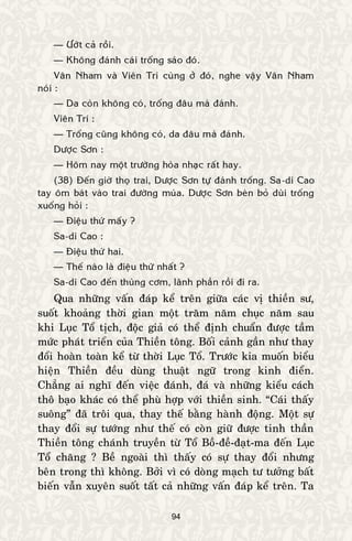 94
— Öôùt caû roài.
— Khoâng ñaùnh caùi troáng saùo ñoù.
Vaân Nham vaø Vieân Trí cuøng ôû ñoù, nghe vaäy Vaân Nham
noùi :
— Da coøn khoâng coù, troáng ñaâu maø ñaùnh.
Vieân Trí :
— Troáng cuõng khoâng coù, da ñaâu maø ñaùnh.
Döôïc Sôn :
— Hoâm nay moät tröôøng hoøa nhaïc raát hay.
(38) Ñeán giôø thoï trai, Döôïc Sôn töï ñaùnh troáng. Sa-di Cao
tay oâm baùt vaøo trai ñöôøng muùa. Döôïc Sôn beøn boû duøi troáng
xuoáng hoûi :
— Ñieäu thöù maáy ?
Sa-di Cao :
— Ñieäu thöù hai.
— Theá naøo laø ñieäu thöù nhaát ?
Sa-di Cao ñeán thuøng côm, laõnh phaàn roài ñi ra.
Qua nhöõng vaán ñaùp keå treân giöõa caùc vò thieàn sö,
suoát khoaûng thôøi gian moät traêm naêm chuïc naêm sau
khi Luïc Toå tòch, ñoäc giaû coù theå ñònh chuaån ñöôïc taàm
möùc phaùt trieån cuûa Thieàn toâng. Boái caûnh gaàn nhö thay
ñoåi hoaøn toaøn keå töø thôøi Luïc Toå. Tröôùc kia muoán bieåu
hieän Thieàn ñeàu duøng thuaät ngöõ trong kinh ñieån.
Chaúng ai nghó ñeán vieäc ñaùnh, ñaù vaø nhöõng kieåu caùch
thoâ baïo khaùc coù theå phuø hôïp vôùi thieàn sinh. “Caùi thaáy
suoâng” ñaõ troâi qua, thay theá baèng haønh ñoäng. Moät söï
thay ñoåi söï töôùng nhö theá coù coøn giöõ ñöôïc tinh thaàn
Thieàn toâng chaùnh truyeàn töø Toå Boà-ñeà-ñaït-ma ñeán Luïc
Toå chaêng ? Beà ngoaøi thì thaáy coù söï thay ñoåi nhöng
beân trong thì khoâng. Bôûi vì coù doøng maïch tö töôûng baát
bieán vaãn xuyeân suoát taát caû nhöõng vaán ñaùp keå treân. Ta
 