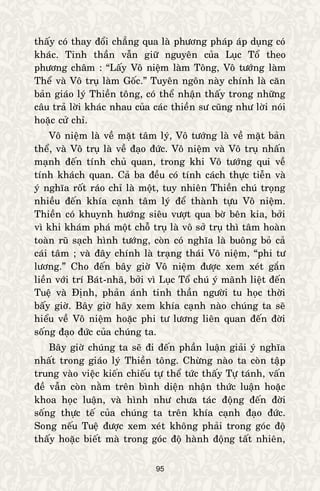 95
thaáy coù thay ñoåi chaúng qua laø phöông phaùp aùp duïng coù
khaùc. Tinh thaàn vaãn giöõ nguyeân cuûa Luïc Toå theo
phöông chaâm : “Laáy Voâ nieäm laøm Toâng, Voâ töôùng laøm
Theå vaø Voâ truï laøm Goác.” Tuyeân ngoân naøy chính laø caên
baûn giaùo lyù Thieàn toâng, coù theå nhaän thaáy trong nhöõng
caâu traû lôøi khaùc nhau cuûa caùc thieàn sö cuõng nhö lôøi noùi
hoaëc cöû chæ.
Voâ nieäm laø veà maët taâm lyù, Voâ töôùng laø veà maët baûn
theå, vaø Voâ truï laø veà ñaïo ñöùc. Voâ nieäm vaø Voâ truï nhaán
maïnh ñeán tính chuû quan, trong khi Voâ töôùng qui veà
tính khaùch quan. Caû ba ñeàu coù tính caùch thöïc tieãn vaø
yù nghóa roát raùo chæ laø moät, tuy nhieân Thieàn chuù troïng
nhieàu ñeán khía caïnh taâm lyù ñeå thaønh töïu Voâ nieäm.
Thieàn coù khuynh höôùng sieâu vöôït qua bôø beân kia, bôûi
vì khi khaùm phaù moät choã truï laø voâ sôû truï thì taâm hoaøn
toaøn ruõ saïch hình töôùng, coøn coù nghóa laø buoâng boû caû
caùi taâm ; vaø ñaây chính laø traïng thaùi Voâ nieäm, “phi tö
löông.” Cho ñeán baây giôø Voâ nieäm ñöôïc xem xeùt gaén
lieàn vôùi trí Baùt-nhaõ, bôûi vì Luïc Toå chuù yù maõnh lieät ñeán
Tueä vaø Ñònh, phaûn aùnh tinh thaàn ngöôøi tu hoïc thôøi
baáy giôø. Baây giôø haõy xem khía caïnh naøo chuùng ta seõ
hieåu veà Voâ nieäm hoaëc phi tö löông lieân quan ñeán ñôøi
soáng ñaïo ñöùc cuûa chuùng ta.
Baây giôø chuùng ta seõ ñi ñeán phaàn luaän giaûi yù nghóa
nhaát trong giaùo lyù Thieàn toâng. Chöøng naøo ta coøn taäp
trung vaøo vieäc kieán chieáu töï theå töùc thaáy Töï taùnh, vaán
ñeà vaãn coøn naèm treân bình dieän nhaän thöùc luaän hoaëc
khoa hoïc luaän, vaø hình nhö chöa taùc ñoäng ñeán ñôøi
soáng thöïc teá cuûa chuùng ta treân khía caïnh ñaïo ñöùc.
Song neáu Tueä ñöôïc xem xeùt khoâng phaûi trong goùc ñoä
thaáy hoaëc bieát maø trong goùc ñoä haønh ñoäng taát nhieân,
 