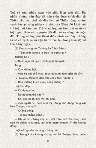 96
Tueä seõ xaâm nhaäp ngay vaøo giöõa loøng cuoäc ñôøi. Ña
phaàn nhöõng vaán ñaùp ñaõ neâu treân ñöôïc trích daãn töø
Thieàn thö vaøo thôøi kyø ñaàu lòch söû Thieàn toâng, nhaém
vaïch baøy phöông phaùp chæ giaùo cuûa Thaày ñeå khai môû
trí tueä nôi taâm cuûa Troø – nhöõng caùi taâm meâ muoäi vì
bieän giaûi theo nhò nguyeân ñoái ñaõi veà söï soáng, veà cuoäc
ñôøi. Trong nhöõng giai thoaïi ñieån hình sau ñaây, chuùng
ta seõ coá vaïch ra söï vaän haønh noäi taïi trong thaùi ñoä xöû
theá haèng ngaøy.
(1) Moät vò taêng hoûi Tröôøng Sa Caûnh Saàm :
— “Taâm bình thöôøng laø Ñaïo” laø nghóa gì ?
Tröôøng Sa :
— Buoàn nguû thì nguû ; thích ngoài thì ngoài.
Taêng :
— Con khoâng hoäi.
— Muøa haï tìm choã maùt ; muøa ñoâng thì ngoài gaàn löûa aám.
(2) Luaät sö Nguyeân ñeán Ñaïi Chaâu Hueä Haûi hoûi :
— Hoøa thöôïng tu coù duïng coâng chaêng ?
Hueä Haûi ñaùp :
— Coù duïng coâng.
— Duïng coâng theá naøo ?
— Khi ñoùi thì aên, khi meät thì nguû.
— Moïi ngöôøi ñeàu laøm nhö theá, ñoàng choã duïng coâng vôùi
Hoøa Thöôïng chaêng ?
— Chaúng ñoàng.
— Taïi sao chaúng ñoàng ?
— Khi aên hoï chaúng chòu aên, ñoøi traêm thöù caàn duøng ; khi
nguû hoï chaúng chòu nguû, tính toaùn ngaøn chuyeän. Vì theá chaúng
ñoàng.
Luaät sö Nguyeân im laëng, chaúng hoäi.
(3) Trong khi caû taêng chuùng nôi Baù Tröôïng ñang cuoác
 