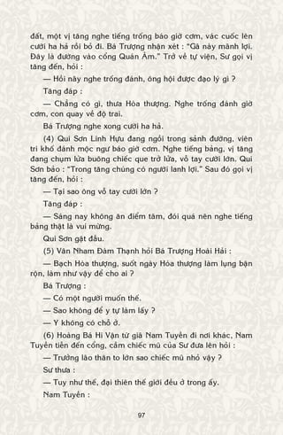 97
ñaát, moät vò taêng nghe tieáng troáng baùo giôø côm, vaùc cuoác leân
cöôøi ha haû roài boû ñi. Baù Tröôïng nhaän xeùt : “Gaõ naøy maõnh lôïi.
Ñaây laø ñöôøng vaøo coång Quaùn AÂm.” Trôû veà töï vieän, Sö goïi vò
taêng ñeán, hoûi :
— Hoài naõy nghe troáng ñaùnh, oâng hoäi ñöôïc ñaïo lyù gì ?
Taêng ñaùp :
— Chaúng coù gì, thöa Hoøa thöôïng. Nghe troáng ñaùnh giôø
côm, con quay veà ñoä trai.
Baù Tröôïng nghe xong cöôøi ha haû.
(4) Qui Sôn Linh Höïu ñang ngoài trong saûnh ñöôøng, vieân
tri khoá ñaùnh moäc ngö baùo giôø côm. Nghe tieáng baûng, vò taêng
ñang chuïm löûa buoâng chieác que trôû löûa, voã tay cöôøi lôùn. Qui
Sôn baûo : “Trong taêng chuùng coù ngöôøi lanh lôïi.” Sau ñoù goïi vò
taêng ñeán, hoûi :
— Taïi sao oâng voã tay cöôøi lôùn ?
Taêng ñaùp :
— Saùng nay khoâng aên ñieåm taâm, ñoùi quaù neân nghe tieáng
baûng thaät laø vui möøng.
Qui Sôn gaät ñaàu.
(5) Vaân Nham Ñaøm Thaïnh hoûi Baù Tröôïng Hoaøi Haûi :
— Baïch Hoøa thöôïng, suoát ngaøy Hoøa thöôïng laøm luïng baän
roän, laøm nhö vaäy ñeå cho ai ?
Baù Tröôïng :
— Coù moät ngöôøi muoán theá.
— Sao khoâng ñeå y töï laøm laáy ?
— Y khoâng coù choã ôû.
(6) Hoaøng Baù Hi Vaän töø giaõ Nam Tuyeàn ñi nôi khaùc, Nam
Tuyeàn tieãn ñeán coång, caàm chieác muõ cuûa Sö ñöa leân hoûi :
— Tröôûng laõo thaân to lôùn sao chieác muõ nhoû vaäy ?
Sö thöa :
— Tuy nhö theá, ñaïi thieân theá giôùi ñeàu ôû trong aáy.
Nam Tuyeàn :
 