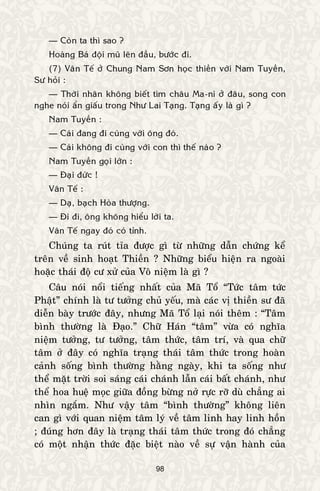 98
— Coøn ta thì sao ?
Hoaøng Baù ñoäi muõ leân ñaàu, böôùc ñi.
(7) Vaân Teá ôû Chung Nam Sôn hoïc thieàn vôùi Nam Tuyeàn,
Sö hoûi :
— Thôøi nhaân khoâng bieát tìm chaâu Ma-ni ôû ñaâu, song con
nghe noùi aån giaáu trong Nhö Lai Taïng. Taïng aáy laø gì ?
Nam Tuyeàn :
— Caùi ñang ñi cuøng vôùi oâng ñoù.
— Caùi khoâng ñi cuøng vôùi con thì theá naøo ?
Nam Tuyeàn goïi lôùn :
— Ñaïi ñöùc !
Vaân Teá :
— Daï, baïch Hoøa thöôïng.
— Ñi ñi, oâng khoâng hieåu lôøi ta.
Vaân Teá ngay ñoù coù tænh.
Chuùng ta ruùt tæa ñöôïc gì töø nhöõng daãn chöùng keå
treân veà sinh hoaït Thieàn ? Nhöõng bieåu hieän ra ngoaøi
hoaëc thaùi ñoä cö xöû cuûa Voâ nieäm laø gì ?
Caâu noùi noåi tieáng nhaát cuûa Maõ Toå “Töùc taâm töùc
Phaät” chính laø tö töôûng chuû yeáu, maø caùc vò thieàn sö ñaõ
dieãn baøy tröôùc ñaây, nhöng Maõ Toå laïi noùi theâm : “Taâm
bình thöôøng laø Ñaïo.” Chöõ Haùn “taâm” vöøa coù nghóa
nieäm töôûng, tö töôûng, taâm thöùc, taâm trí, vaø qua chöõ
taâm ôû ñaây coù nghóa traïng thaùi taâm thöùc trong hoaøn
caûnh soáng bình thöôøng haèng ngaøy, khi ta soáng nhö
theå maët trôøi soi saùng caùi chaùnh laãn caùi baát chaùnh, nhö
theå hoa hueä moïc giöõa ñoàng böøng nôû röïc rôõ duø chaúng ai
nhìn ngaém. Nhö vaäy taâm “bình thöôøng” khoâng lieân
can gì vôùi quan nieäm taâm lyù veà taâm linh hay linh hoàn
; ñuùng hôn ñaây laø traïng thaùi taâm thöùc trong ñoù chaúng
coù moät nhaän thöùc ñaëc bieät naøo veà söï vaän haønh cuûa
 