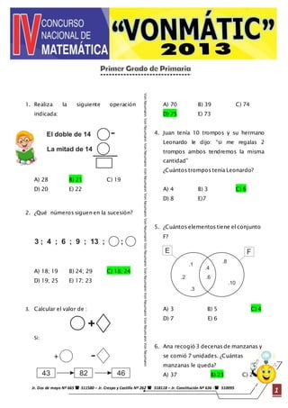 Von Neumann Von Neumann Von Neumann Von Neumann Von Neumann Von Neumann Von Neumann Von Neumann Von Neumann Von Neumann Von Neumann 
+ - 
.4 
.1 
Jr. Dos de mayo Nº 665  511580 – Jr. Crespo y Castillo Nº 262  518118 – Jr. Constitución Nº 636 - 510095 1 
1 
1. Realiza la siguiente operación 
indicada: 
El doble de 14 
La mitad de 14 
A) 28 B) 21 C) 19 
D) 20 E) 22 
2. ¿Qué números siguen en la sucesión? 
3 ; 4 ; 6 ; 9 ; 13 ; ; 
A) 18; 19 B) 24; 29 C) 18; 24 
D) 19; 25 E) 17; 23 
3. Calcular el valor de : 
+ 
Si: 
43 82 46 
A) 70 B) 39 C) 74 
D) 75 E) 73 
4. Juan tenía 10 trompos y su hermano 
Leonardo le dijo: “si me regalas 2 
trompos ambos tendremos la misma 
cantidad” 
¿Cuántos trompos tenía Leonardo? 
A) 4 B) 3 C) 6 
D) 8 E)7 
5. ¿Cuántos elementos tiene el conjunto 
F? 
E F 
.2 
.10 
.8 
.6 
.3 
A) 3 B) 5 C) 4 
D) 7 E) 6 
6. Ana recogió 3 decenas de manzanas y 
se comió 7 unidades. ¿Cuántas 
manzanas le queda? 
A) 37 B) 23 C) 24 
 
