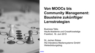 1
Von MOOCs bis
Community Management:
Bausteine zukünftiger
Lernstrategien
Dr. Jochen Robes
HQ Interaktive Mediensysteme GmbH/
Weiterbildungsblog
Business Talks
Haufe Akademie und CrossKnowledge
Frankfurt, 16. Juni 2015
pixabay
 