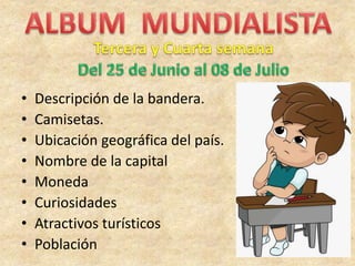 • Descripción de la bandera.
• Camisetas.
• Ubicación geográfica del país.
• Nombre de la capital
• Moneda
• Curiosidades
• Atractivos turísticos
• Población
 