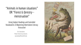 “Animals in human situations”
OR “Forest & forestry--
menstruation”
Using Subject Headings and Controlled
Vocabularies in Beginning Information Literacy
Instruction
Erin Vonnahme
Miami University Libraries
vonnahee@MiamiOH.edu
 
