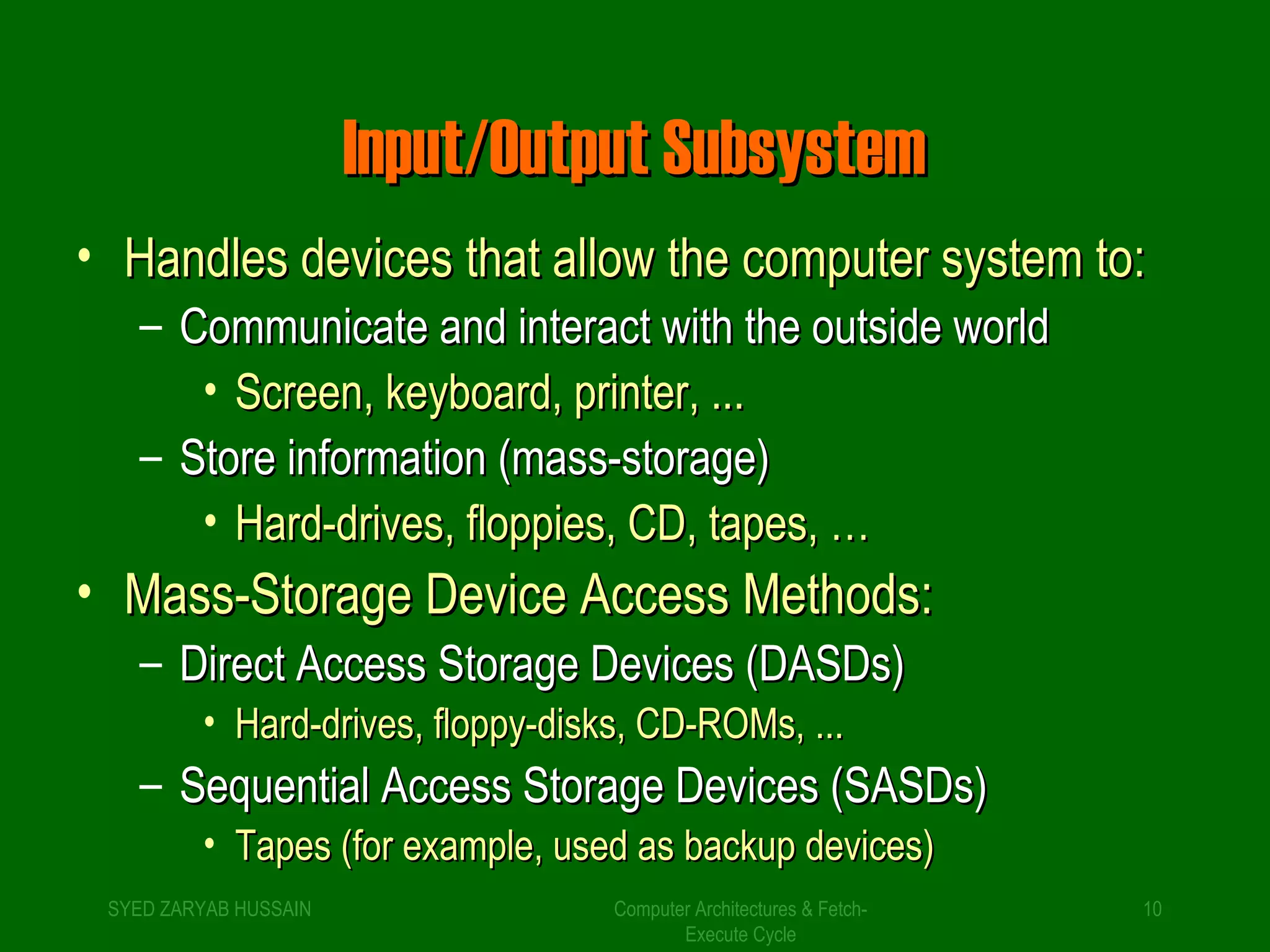IInnppuutt//OOuuttppuutt SSuubbssyysstteemm 
• HHaannddlleess ddeevviicceess tthhaatt aallllooww tthhee ccoommppuutteerr ssyysstteemm ttoo:: 
– CCoommmmuunniiccaattee aanndd iinntteerraacctt wwiitthh tthhee oouuttssiiddee wwoorrlldd 
• SSccrreeeenn,, kkeeyybbooaarrdd,, pprriinntteerr,, ...... 
– SSttoorree iinnffoorrmmaattiioonn ((mmaassss--ssttoorraaggee)) 
• HHaarrdd--ddrriivveess,, ffllooppppiieess,, CCDD,, ttaappeess,, …… 
• MMaassss--SSttoorraaggee DDeevviiccee AAcccceessss MMeetthhooddss:: 
– DDiirreecctt AAcccceessss SSttoorraaggee DDeevviicceess ((DDAASSDDss)) 
• HHaarrdd--ddrriivveess,, ffllooppppyy--ddiisskkss,, CCDD--RROOMMss,, ...... 
– SSeeqquueennttiiaall AAcccceessss SSttoorraaggee DDeevviicceess ((SSAASSDDss)) 
• TTaappeess ((ffoorr eexxaammppllee,, uusseedd aass bbaacckkuupp ddeevviicceess)) 
SYED ZARYAB HUSSAIN Computer Architectures & Fetch- 
10 
Execute Cycle 
 