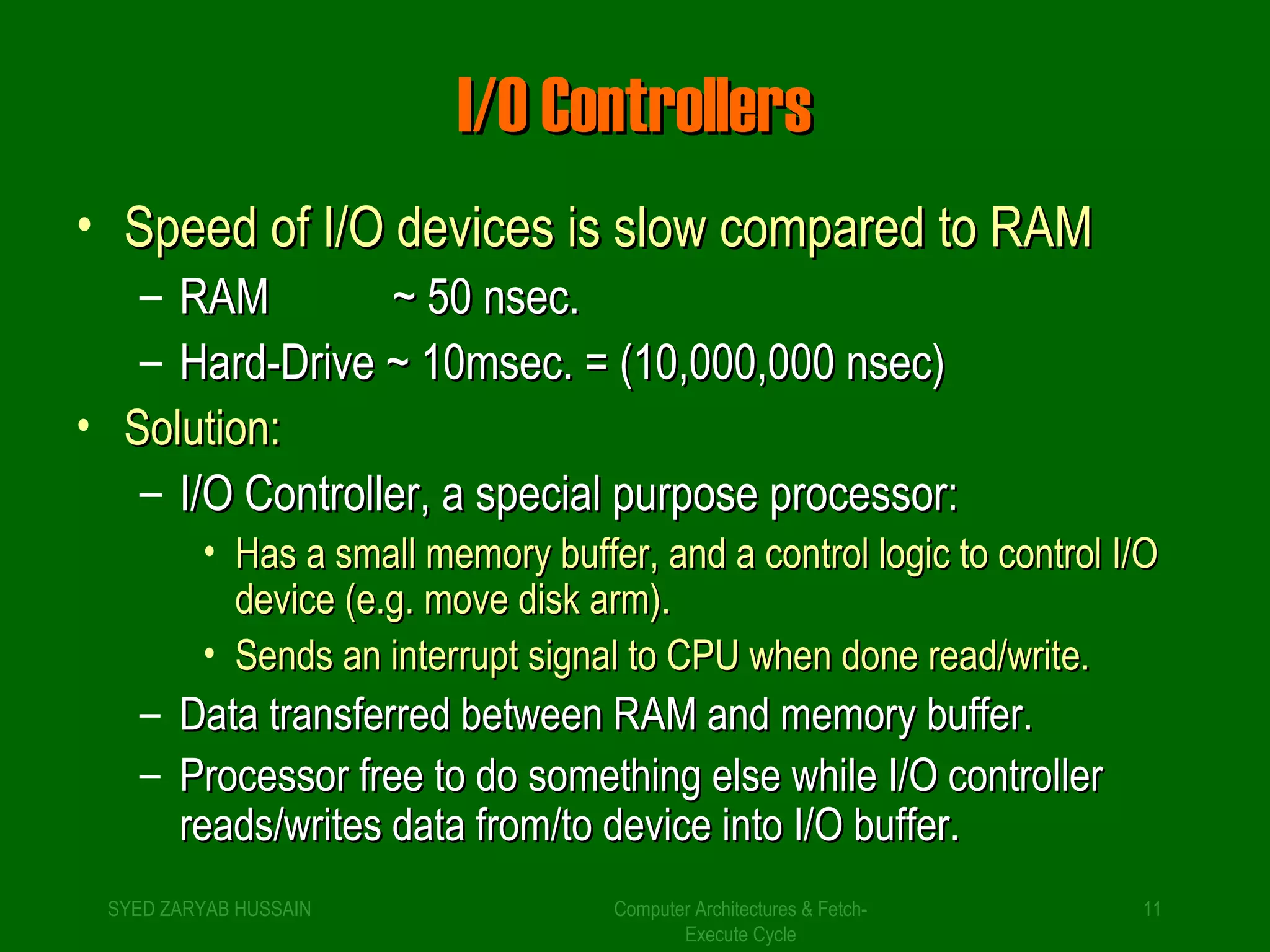 II//OO CCoonnttrroolllleerrss 
• SSppeeeedd ooff II//OO ddeevviicceess iiss ssllooww ccoommppaarreedd ttoo RRAAMM 
– RRAAMM ~~ 5500 nnsseecc.. 
– HHaarrdd--DDrriivvee ~~ 1100mmsseecc.. = ((1100,,000000,,000000 nnsseecc)) 
• SSoolluuttiioonn:: 
– II//OO CCoonnttrroolllleerr,, aa ssppeecciiaall ppuurrppoossee pprroocceessssoorr:: 
• HHaass aa ssmmaallll mmeemmoorryy bbuuffffeerr,, aanndd aa ccoonnttrrooll llooggiicc ttoo ccoonnttrrooll II//OO 
ddeevviiccee ((ee..gg.. mmoovvee ddiisskk aarrmm)).. 
• SSeennddss aann iinntteerrrruupptt ssiiggnnaall ttoo CCPPUU wwhheenn ddoonnee rreeaadd//wwrriittee.. 
– DDaattaa ttrraannssffeerrrreedd bbeettwweeeenn RRAAMM aanndd mmeemmoorryy bbuuffffeerr.. 
– PPrroocceessssoorr ffrreeee ttoo ddoo ssoommeetthhiinngg eellssee wwhhiillee II//OO ccoonnttrroolllleerr 
rreeaaddss//wwrriitteess ddaattaa ffrroomm//ttoo ddeevviiccee iinnttoo II//OO bbuuffffeerr.. 
SYED ZARYAB HUSSAIN Computer Architectures & Fetch- 
11 
Execute Cycle 
 