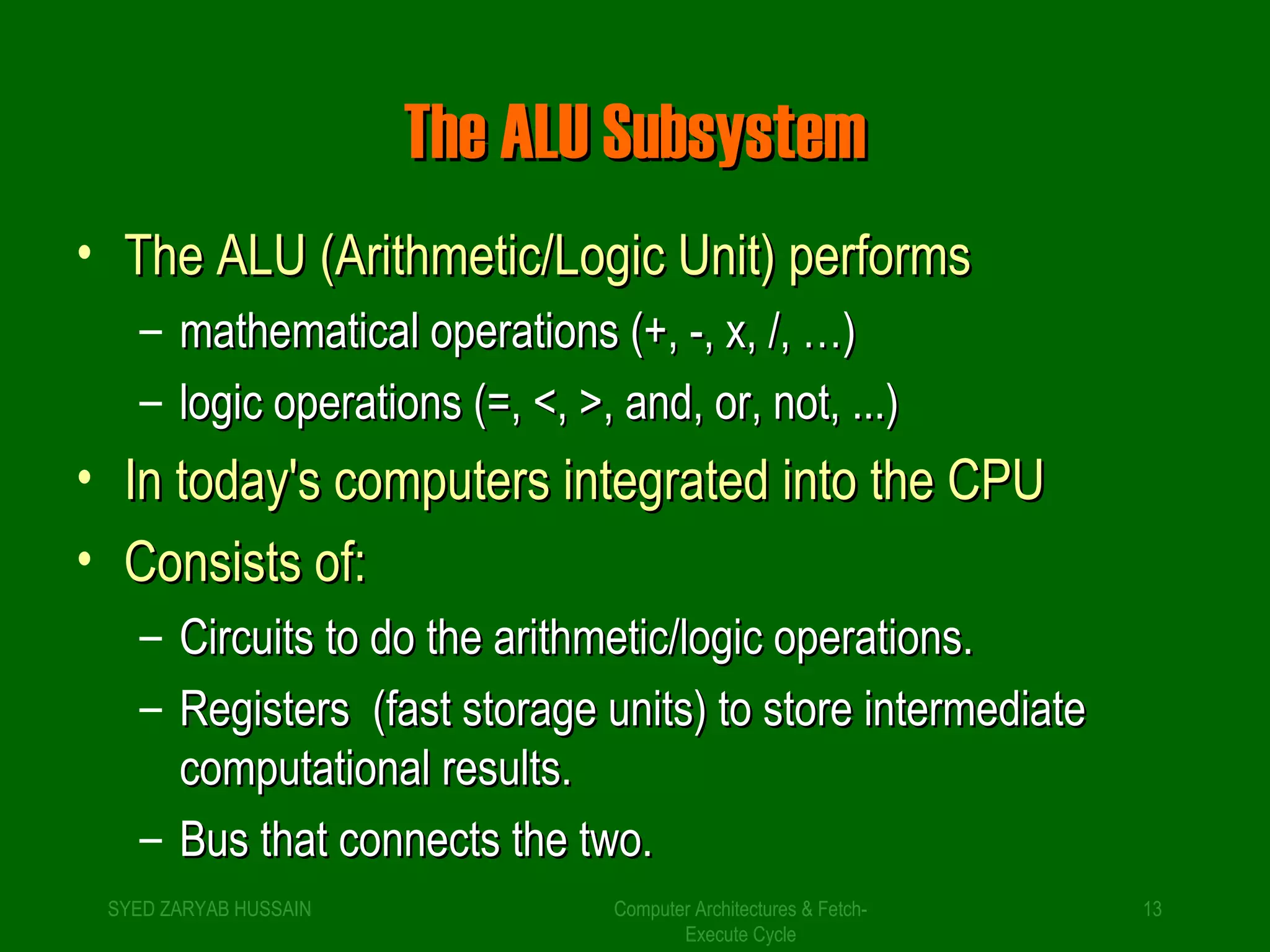 TThhee AALLUU SSuubbssyysstteemm 
• TThhee AALLUU ((AArriitthhmmeettiicc//LLooggiicc UUnniitt)) ppeerrffoorrmmss 
– mmaatthheemmaattiiccaall ooppeerraattiioonnss ((++,, --,, xx,, //,, ……)) 
– llooggiicc ooppeerraattiioonnss ((=,, <<,, >>,, aanndd,, oorr,, nnoott,, ......)) 
• IInn ttooddaayy''ss ccoommppuutteerrss iinntteeggrraatteedd iinnttoo tthhee CCPPUU 
• CCoonnssiissttss ooff:: 
– CCiirrccuuiittss ttoo ddoo tthhee aarriitthhmmeettiicc//llooggiicc ooppeerraattiioonnss.. 
– RReeggiisstteerrss ((ffaasstt ssttoorraaggee uunniittss)) ttoo ssttoorree iinntteerrmmeeddiiaattee 
Computer Architectures & Fetch- 
Execute Cycle 
ccoommppuuttaattiioonnaall rreessuullttss.. 
– BBuuss tthhaatt ccoonnnneeccttss tthhee ttwwoo.. 
SYED ZARYAB HUSSAIN 13 
 