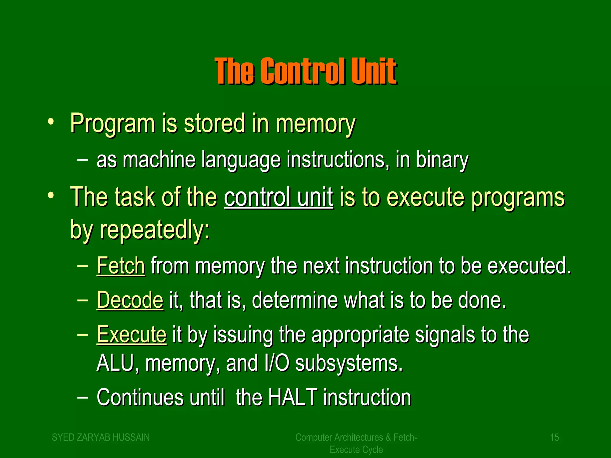 TThhee CCoonnttrrooll UUnniitt 
• PPrrooggrraamm iiss ssttoorreedd iinn mmeemmoorryy 
– aass mmaacchhiinnee llaanngguuaaggee iinnssttrruuccttiioonnss,, iinn bbiinnaarryy 
• TThhee ttaasskk ooff tthhee ccoonnttrrooll uunniitt iiss ttoo eexxeeccuuttee pprrooggrraammss 
bbyy rreeppeeaatteeddllyy:: 
– FFeettcchh ffrroomm mmeemmoorryy tthhee nneexxtt iinnssttrruuccttiioonn ttoo bbee eexxeeccuutteedd.. 
– DDeeccooddee iitt,, tthhaatt iiss,, ddeetteerrmmiinnee wwhhaatt iiss ttoo bbee ddoonnee.. 
– EExxeeccuuttee iitt bbyy iissssuuiinngg tthhee aapppprroopprriiaattee ssiiggnnaallss ttoo tthhee 
AALLUU,, mmeemmoorryy,, aanndd II//OO ssuubbssyysstteemmss.. 
– CCoonnttiinnuueess uunnttiill tthhee HHAALLTT iinnssttrruuccttiioonn 
SYED ZARYAB HUSSAIN Computer Architectures & Fetch- 
15 
Execute Cycle 
 