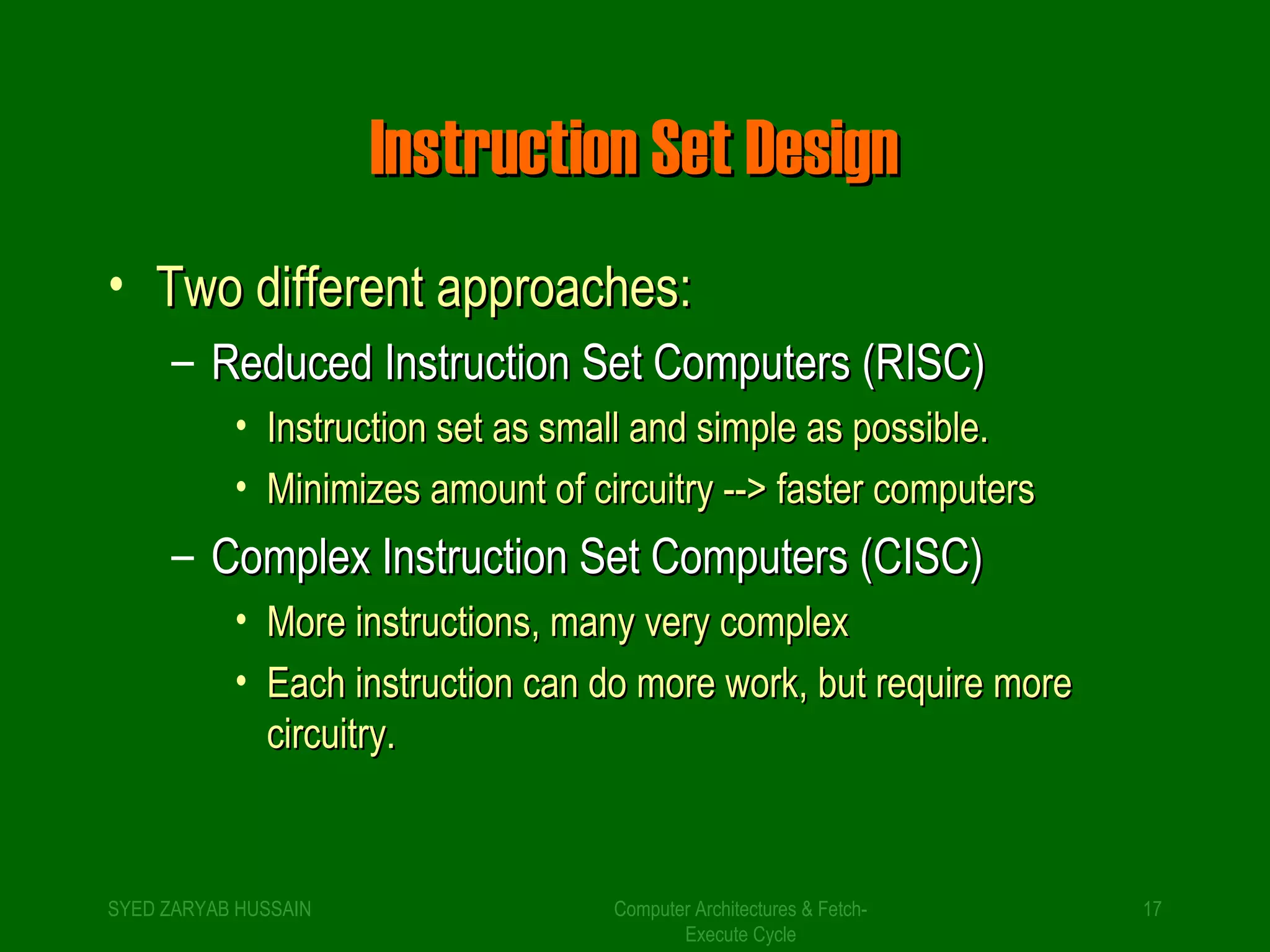 IInnssttrruuccttiioonn SSeett DDeessiiggnn 
• TTwwoo ddiiffffeerreenntt aapppprrooaacchheess:: 
– RReedduucceedd IInnssttrruuccttiioonn SSeett CCoommppuutteerrss ((RRIISSCC)) 
• IInnssttrruuccttiioonn sseett aass ssmmaallll aanndd ssiimmppllee aass ppoossssiibbllee.. 
• MMiinniimmiizzeess aammoouunntt ooff cciirrccuuiittrryy ---->> ffaasstteerr ccoommppuutteerrss 
– CCoommpplleexx IInnssttrruuccttiioonn SSeett CCoommppuutteerrss ((CCIISSCC)) 
• MMoorree iinnssttrruuccttiioonnss,, mmaannyy vveerryy ccoommpplleexx 
• EEaacchh iinnssttrruuccttiioonn ccaann ddoo mmoorree wwoorrkk,, bbuutt rreeqquuiirree mmoorree 
cciirrccuuiittrryy.. 
SYED ZARYAB HUSSAIN Computer Architectures & Fetch- 
17 
Execute Cycle 
 