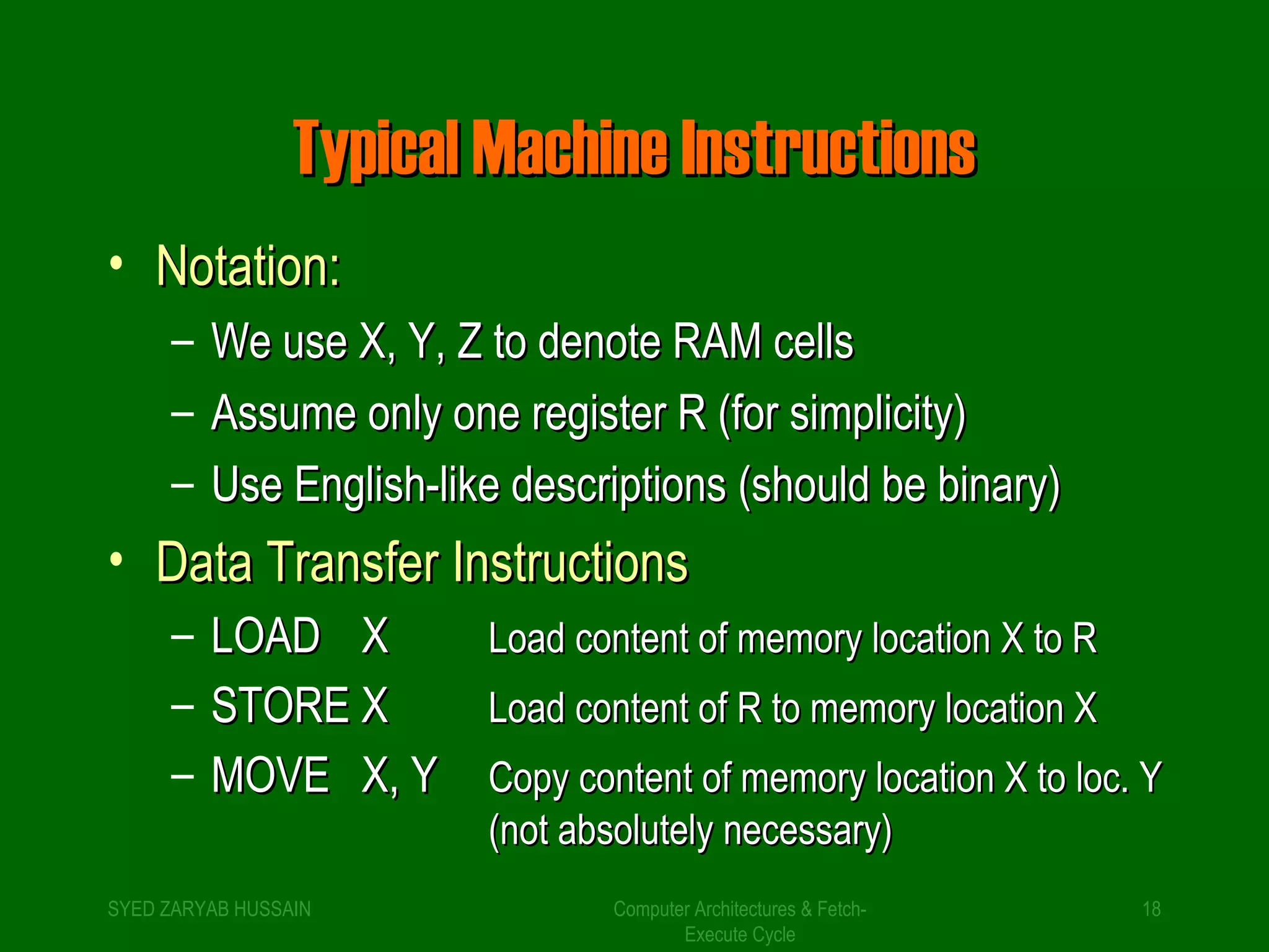 TTyyppiiccaall MMaacchhiinnee IInnssttrruuccttiioonnss 
• NNoottaattiioonn:: 
– WWee uussee XX,, YY,, ZZ ttoo ddeennoottee RRAAMM cceellllss 
– AAssssuummee oonnllyy oonnee rreeggiisstteerr RR ((ffoorr ssiimmpplliicciittyy)) 
– UUssee EEnngglliisshh--lliikkee ddeessccrriippttiioonnss ((sshhoouulldd bbee bbiinnaarryy)) 
• DDaattaa TTrraannssffeerr IInnssttrruuccttiioonnss 
– LLOOAADD XX LLooaadd ccoonntteenntt ooff mmeemmoorryy llooccaattiioonn XX ttoo RR 
– SSTTOORREE XX LLooaadd ccoonntteenntt ooff RR ttoo mmeemmoorryy llooccaattiioonn XX 
– MMOOVVEE XX,, YY CCooppyy ccoonntteenntt ooff mmeemmoorryy llooccaattiioonn XX ttoo lloocc.. YY 
((nnoott aabbssoolluutteellyy nneecceessssaarryy)) 
SYED ZARYAB HUSSAIN Computer Architectures & Fetch- 
18 
Execute Cycle 
 