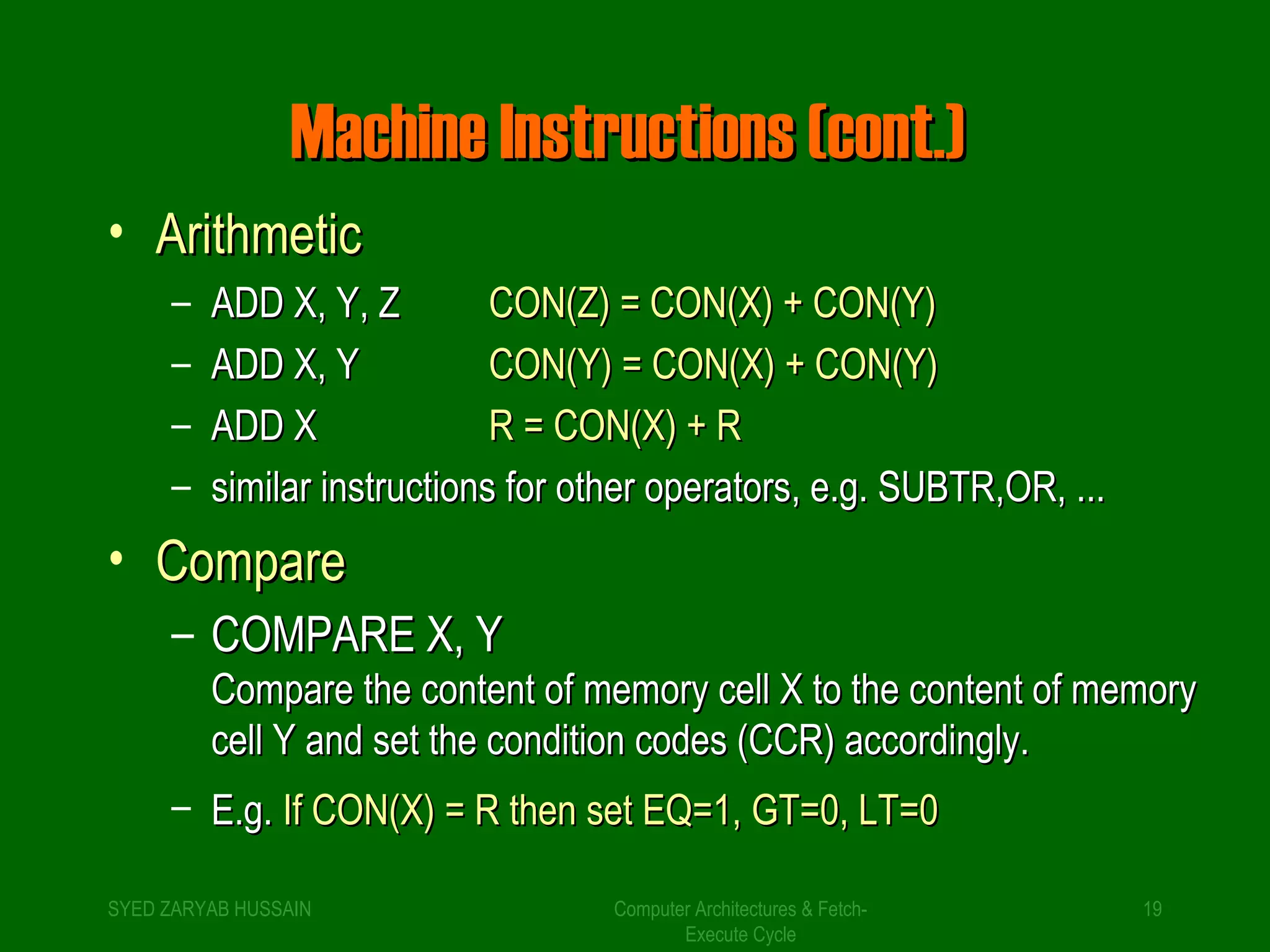MMaacchhiinnee IInnssttrruuccttiioonnss ((ccoonntt..)) 
Computer Architectures & Fetch- 
Execute Cycle 
• AArriitthhmmeettiicc 
– AADDDD XX,, YY,, ZZ CCOONN((ZZ)) == CCOONN((XX)) ++ CCOONN((YY)) 
– AADDDD XX,, YY CCOONN((YY)) == CCOONN((XX)) ++ CCOONN((YY)) 
– AADDDD XX RR == CCOONN((XX)) ++ RR 
– ssiimmiillaarr iinnssttrruuccttiioonnss ffoorr ootthheerr ooppeerraattoorrss,, ee..gg.. SSUUBBTTRR,,OORR,, ...... 
• CCoommppaarree 
– CCOOMMPPAARREE XX,, YY 
CCoommppaarree tthhee ccoonntteenntt ooff mmeemmoorryy cceellll XX ttoo tthhee ccoonntteenntt ooff mmeemmoorryy 
cceellll YY aanndd sseett tthhee ccoonnddiittiioonn ccooddeess ((CCCCRR)) aaccccoorrddiinnggllyy.. 
– EE..gg.. IIff CCOONN((XX)) == RR tthheenn sseett EEQQ==11,, GTT==00,, LLTT==00 
SYED ZARYAB HUSSAIN 19 
 