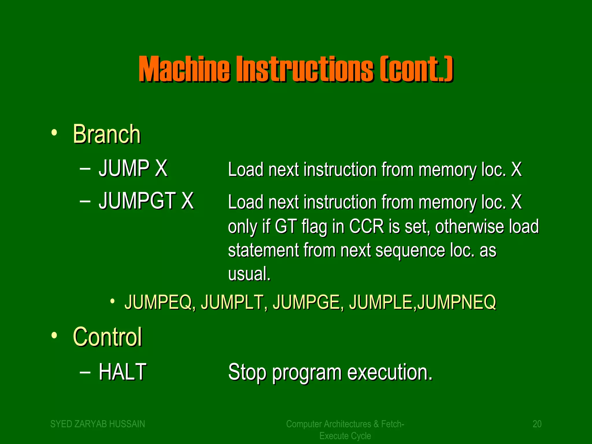 MMaacchhiinnee IInnssttrruuccttiioonnss ((ccoonntt..)) 
• BBrraanncchh 
– JJUUMMPP XX LLooaadd nneexxtt iinnssttrruuccttiioonn ffrroomm mmeemmoorryy lloocc.. XX 
– JJUUMMPPGTT XX LLooaadd nneexxtt iinnssttrruuccttiioonn ffrroomm mmeemmoorryy lloocc.. XX 
oonnllyy iiff GTT ffllaagg iinn CCCCRR iiss sseett,, ootthheerrwwiissee llooaadd 
ssttaatteemmeenntt ffrroomm nneexxtt sseeqquueennccee lloocc.. aass 
uussuuaall.. 
• JJUUMMPPEEQQ,, JJUUMMPPLLTT,, JJUUMMPPGEE,, JJUUMMPPLLEE,,JJUUMMPPNNEEQQ 
• CCoonnttrrooll 
– HHAALLTT SSttoopp pprrooggrraamm eexxeeccuuttiioonn.. 
SYED ZARYAB HUSSAIN Computer Architectures & Fetch- 
20 
Execute Cycle 
 