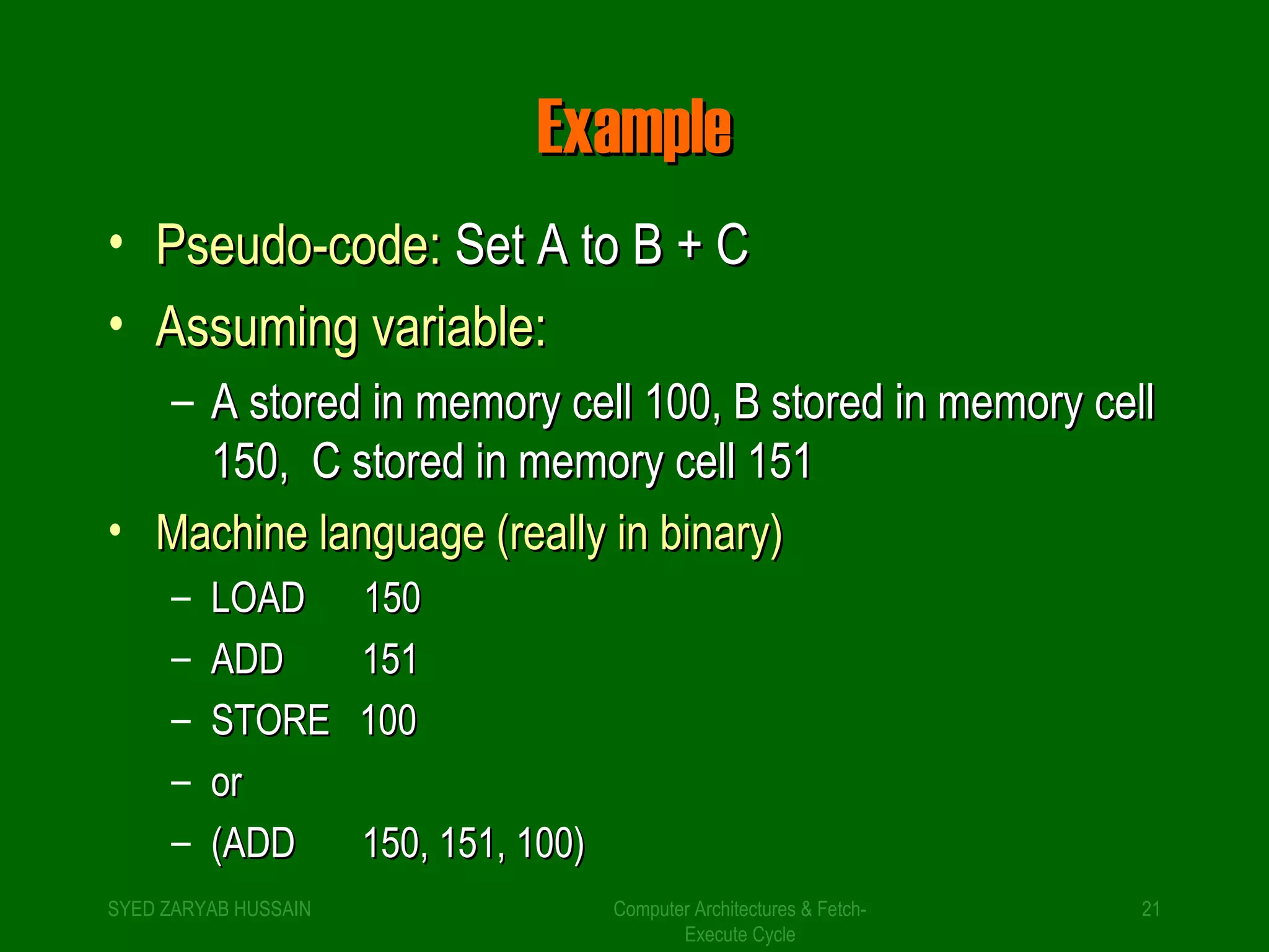 EExxaammppllee 
• PPsseeuuddoo--ccooddee:: SSeett AA ttoo BB ++ CC 
• AAssssuummiinngg vvaarriiaabbllee:: 
– AA ssttoorreedd iinn mmeemmoorryy cceellll 110000,, BB ssttoorreedd iinn mmeemmoorryy cceellll 
115500,, CC ssttoorreedd iinn mmeemmoorryy cceellll 115511 
• MMaacchhiinnee llaanngguuaaggee ((rreeaallllyy iinn bbiinnaarryy)) 
Computer Architectures & Fetch- 
Execute Cycle 
– LLOOAADD 115500 
– AADDDD 115511 
– SSTTOORREE 110000 
– oorr 
– ((AADDDD 115500,, 115511,, 110000)) 
SYED ZARYAB HUSSAIN 21 
 