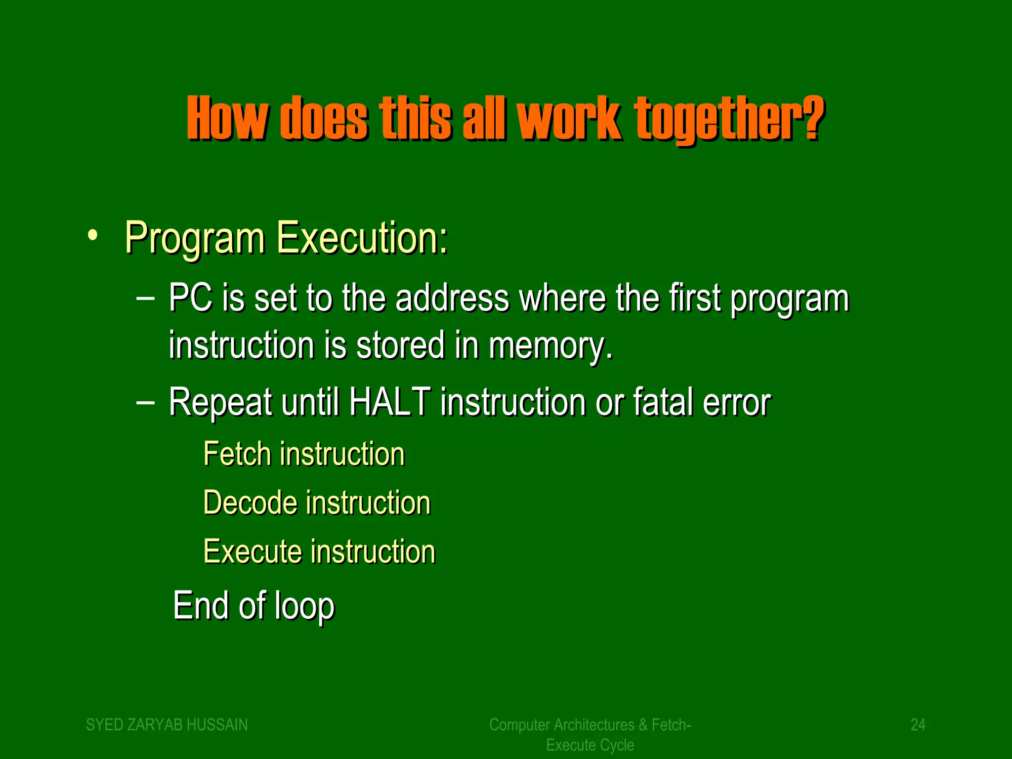 HHooww ddooeess tthhiiss aallll wwoorrkk ttooggeetthheerr?? 
• PPrrooggrraamm EExxeeccuuttiioonn:: 
– PPCC iiss sseett ttoo tthhee aaddddrreessss wwhheerree tthhee ffiirrsstt pprrooggrraamm 
iinnssttrruuccttiioonn iiss ssttoorreedd iinn mmeemmoorryy.. 
– RReeppeeaatt uunnttiill HHAALLTT iinnssttrruuccttiioonn oorr ffaattaall eerrrroorr 
Computer Architectures & Fetch- 
Execute Cycle 
FFeettcchh iinnssttrruuccttiioonn 
DDeeccooddee iinnssttrruuccttiioonn 
EExxeeccuuttee iinnssttrruuccttiioonn 
EEnndd ooff lloooopp 
SYED ZARYAB HUSSAIN 24 
 
