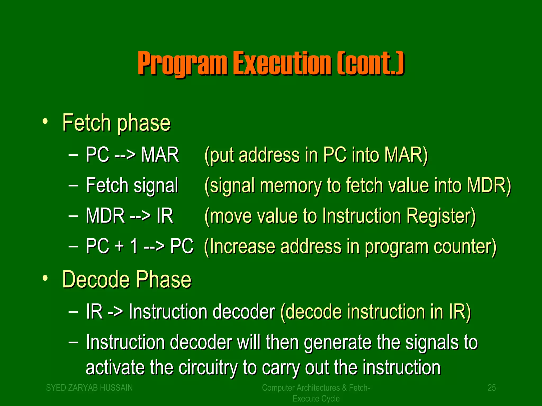 PPrrooggrraamm EExxeeccuuttiioonn ((ccoonntt..)) 
• FFeettcchh pphhaassee 
– PPCC ---->> MMAARR ((ppuutt aaddddrreessss iinn PPCC iinnttoo MMAARR)) 
– FFeettcchh ssiiggnnaall ((ssiiggnnaall mmeemmoorryy ttoo ffeettcchh vvaalluuee iinnttoo MMDDRR)) 
– MMDDRR ---->> IIRR ((mmoovvee vvaalluuee ttoo IInnssttrruuccttiioonn RReeggiisstteerr)) 
– PPCC ++ 11 ---->> PPCC ((IInnccrreeaassee aaddddrreessss iinn pprrooggrraamm ccoouunntteerr)) 
• DDeeccooddee PPhhaassee 
– IIRR -->> IInnssttrruuccttiioonn ddeeccooddeerr ((ddeeccooddee iinnssttrruuccttiioonn iinn IIRR)) 
– IInnssttrruuccttiioonn ddeeccooddeerr wwiillll tthheenn ggeenneerraattee tthhee ssiiggnnaallss ttoo 
aaccttiivvaattee tthhee cciirrccuuiittrryy ttoo ccaarrrryy oouutt tthhee iinnssttrruuccttiioonn 
SYED ZARYAB HUSSAIN Computer Architectures & Fetch- 
25 
Execute Cycle 
 