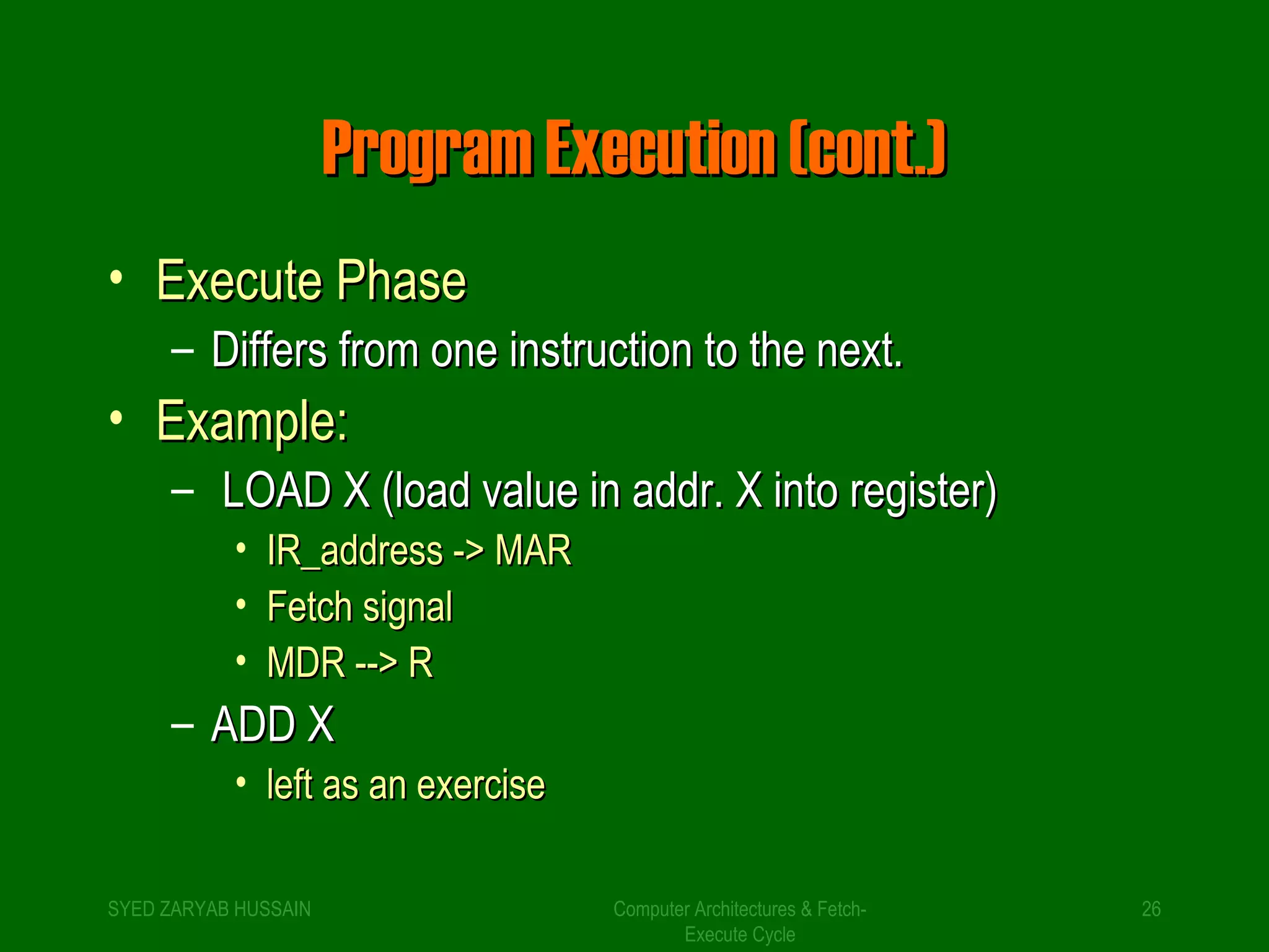 PPrrooggrraamm EExxeeccuuttiioonn ((ccoonntt..)) 
• EExxeeccuuttee PPhhaassee 
– DDiiffffeerrss ffrroomm oonnee iinnssttrruuccttiioonn ttoo tthhee nneexxtt.. 
• EExxaammppllee:: 
– LLOOAADD XX ((llooaadd vvaalluuee iinn aaddddrr.. XX iinnttoo rreeggiisstteerr)) 
Computer Architectures & Fetch- 
Execute Cycle 
• IIRR__aaddddrreessss -->> MMAARR 
• FFeettcchh ssiiggnnaall 
• MMDDRR ---->> RR 
– AADDDD XX 
• lleefftt aass aann eexxeerrcciissee 
SYED ZARYAB HUSSAIN 26 
 