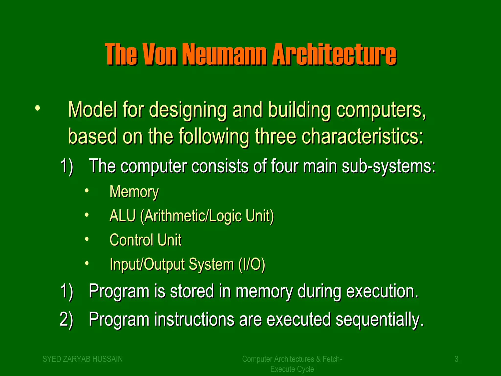 TThhee VVoonn NNeeuummaannnn AArrcchhiitteeccttuurree 
• MMooddeell ffoorr ddeessiiggnniinngg aanndd bbuuiillddiinngg ccoommppuutteerrss,, 
bbaasseedd oonn tthhee ffoolllloowwiinngg tthhrreeee cchhaarraacctteerriissttiiccss:: 
11)) TThhee ccoommppuutteerr ccoonnssiissttss ooff ffoouurr mmaaiinn ssuubb--ssyysstteemmss:: 
• MMeemmoorryy 
• AALLUU ((AArriitthhmmeettiicc//LLooggiicc UUnniitt)) 
• CCoonnttrrooll UUnniitt 
• IInnppuutt//OOuuttppuutt SSyysstteemm ((II//OO)) 
11)) PPrrooggrraamm iiss ssttoorreedd iinn mmeemmoorryy dduurriinngg eexxeeccuuttiioonn.. 
22)) PPrrooggrraamm iinnssttrruuccttiioonnss aarree eexxeeccuutteedd sseeqquueennttiiaallllyy.. 
SYED ZARYAB HUSSAIN Computer Architectures & Fetch- 
3 
Execute Cycle 
 