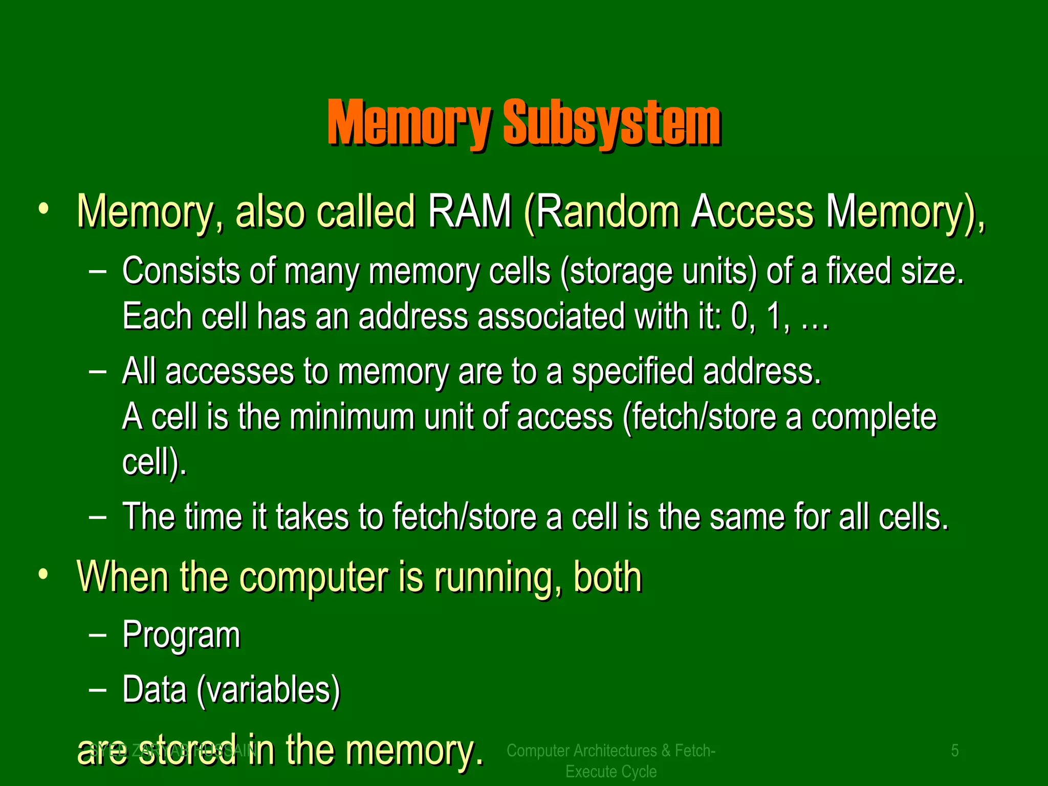 MMeemmoorryy SSuubbssyysstteemm 
• MMeemmoorryy,, aallssoo ccaalllleedd RRAAMM ((RRaannddoomm AAcccceessss MMeemmoorryy)),, 
– CCoonnssiissttss ooff mmaannyy mmeemmoorryy cceellllss ((ssttoorraaggee uunniittss)) ooff aa ffiixxeedd ssiizzee.. 
EEaacchh cceellll hhaass aann aaddddrreessss aassssoocciiaatteedd wwiitthh iitt:: 00,, 11,, …… 
– AAllll aacccceesssseess ttoo mmeemmoorryy aarree ttoo aa ssppeecciiffiieedd aaddddrreessss.. 
AA cceellll iiss tthhee mmiinniimmuumm uunniitt ooff aacccceessss ((ffeettcchh//ssttoorree aa ccoommpplleettee 
cceellll)).. 
– TThhee ttiimmee iitt ttaakkeess ttoo ffeettcchh//ssttoorree aa cceellll iiss tthhee ssaammee ffoorr aallll cceellllss.. 
• WWhheenn tthhee ccoommppuutteerr iiss rruunnnniinngg,, bbootthh 
– PPrrooggrraamm 
– DDaattaa ((vvaarriiaabblleess)) 
aaSrrYEeeD ZssARttYooABrr HeeUSddSA INiinn tthhee mmeemmoorryy.. Computer Architectures & Fetch- 
5 
Execute Cycle 
 