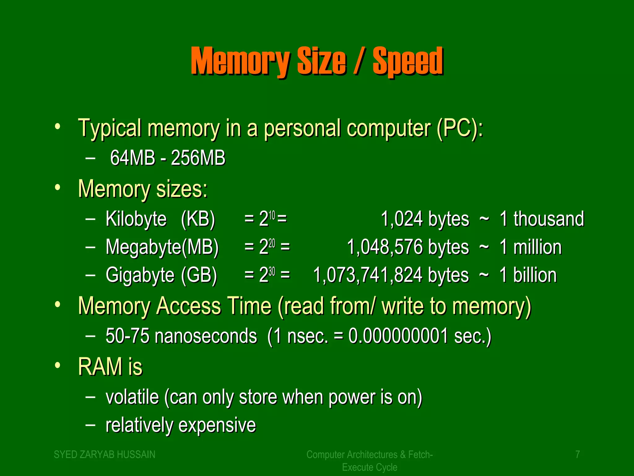 MMeemmoorryy SSiizzee // SSppeeeedd 
• TTyyppiiccaall mmeemmoorryy iinn aa ppeerrssoonnaall ccoommppuutteerr ((PPCC)):: 
Computer Architectures & Fetch- 
Execute Cycle 
– 6644MMBB -- 225566MMBB 
• MMeemmoorryy ssiizzeess:: 
– KKiilloobbyyttee ((KKBB)) == 221100 == 11,,002244 bbyytteess ~~ 11 tthhoouussaanndd 
– MMeeggaabbyyttee((MMBB)) == 222200 == 11,,004488,,557766 bbyytteess ~~ 11 mmiilllliioonn 
– GGiiggaabbyyttee ((GGBB)) == 223300 == 11,,007733,,774411,,882244 bbyytteess ~~ 11 bbiilllliioonn 
• MMeemmoorryy AAcccceessss TTiimmee ((rreeaadd ffrroomm// wwrriittee ttoo mmeemmoorryy)) 
– 5500--7755 nnaannoosseeccoonnddss ((11 nnsseecc.. == 00..000000000000000011 sseecc..)) 
• RRAAMM iiss 
– vvoollaattiillee ((ccaann oonnllyy ssttoorree wwhheenn ppoowweerr iiss oonn)) 
– rreellaattiivveellyy eexxppeennssiivvee 
SYED ZARYAB HUSSAIN 7 
 