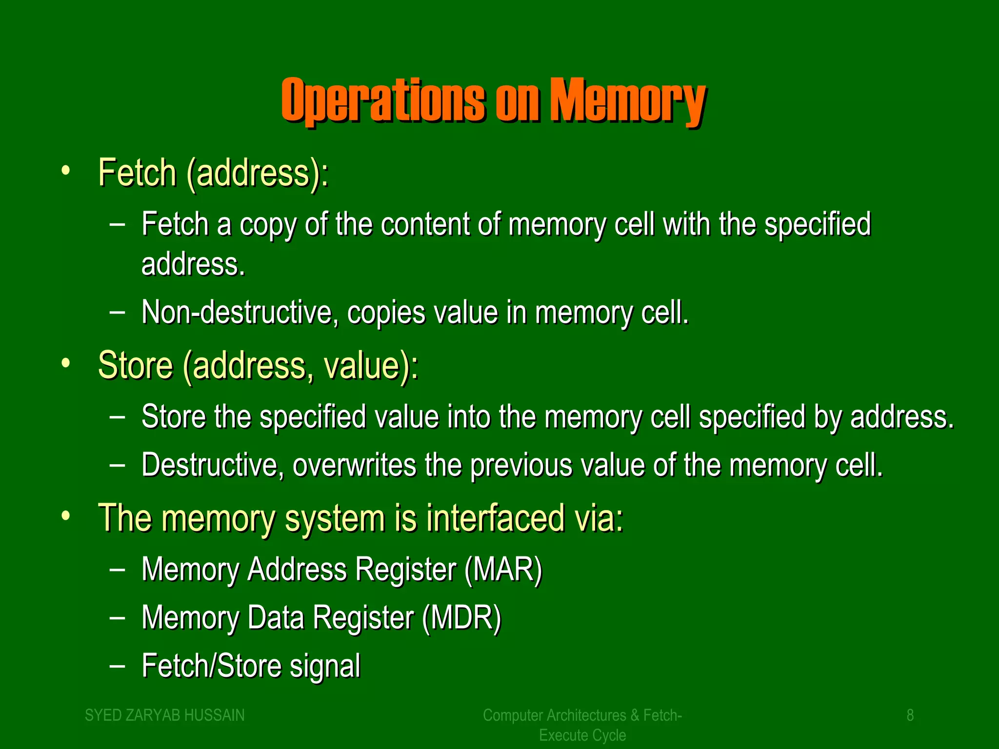 OOppeerraattiioonnss oonn MMeemmoorryy 
Computer Architectures & Fetch- 
Execute Cycle 
• FFeettcchh ((aaddddrreessss)):: 
– FFeettcchh aa ccooppyy ooff tthhee ccoonntteenntt ooff mmeemmoorryy cceellll wwiitthh tthhee ssppeecciiffiieedd 
aaddddrreessss.. 
– NNoonn--ddeessttrruuccttiivvee,, ccooppiieess vvaalluuee iinn mmeemmoorryy cceellll.. 
• SSttoorree ((aaddddrreessss,, vvaalluuee)):: 
– SSttoorree tthhee ssppeecciiffiieedd vvaalluuee iinnttoo tthhee mmeemmoorryy cceellll ssppeecciiffiieedd bbyy aaddddrreessss.. 
– DDeessttrruuccttiivvee,, oovveerrwwrriitteess tthhee pprreevviioouuss vvaalluuee ooff tthhee mmeemmoorryy cceellll.. 
• TThhee mmeemmoorryy ssyysstteemm iiss iinntteerrffaacceedd vviiaa:: 
– MMeemmoorryy AAddddrreessss RReeggiisstteerr ((MMAARR)) 
– MMeemmoorryy DDaattaa RReeggiisstteerr ((MMDDRR)) 
– FFeettcchh//SSttoorree ssiiggnnaall 
SYED ZARYAB HUSSAIN 8 
 