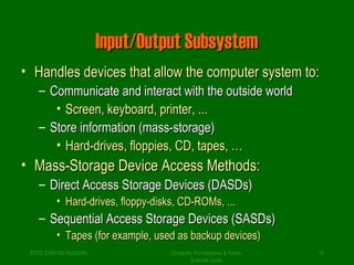 IInnppuutt//OOuuttppuutt SSuubbssyysstteemm 
• HHaannddlleess ddeevviicceess tthhaatt aallllooww tthhee ccoommppuutteerr ssyysstteemm ttoo:: 
– CCoommmmuunniiccaattee aanndd iinntteerraacctt wwiitthh tthhee oouuttssiiddee wwoorrlldd 
• SSccrreeeenn,, kkeeyybbooaarrdd,, pprriinntteerr,, ...... 
– SSttoorree iinnffoorrmmaattiioonn ((mmaassss--ssttoorraaggee)) 
• HHaarrdd--ddrriivveess,, ffllooppppiieess,, CCDD,, ttaappeess,, …… 
• MMaassss--SSttoorraaggee DDeevviiccee AAcccceessss MMeetthhooddss:: 
– DDiirreecctt AAcccceessss SSttoorraaggee DDeevviicceess ((DDAASSDDss)) 
• HHaarrdd--ddrriivveess,, ffllooppppyy--ddiisskkss,, CCDD--RROOMMss,, ...... 
– SSeeqquueennttiiaall AAcccceessss SSttoorraaggee DDeevviicceess ((SSAASSDDss)) 
• TTaappeess ((ffoorr eexxaammppllee,, uusseedd aass bbaacckkuupp ddeevviicceess)) 
SYED ZARYAB HUSSAIN Computer Architectures & Fetch- 
10 
Execute Cycle 
 