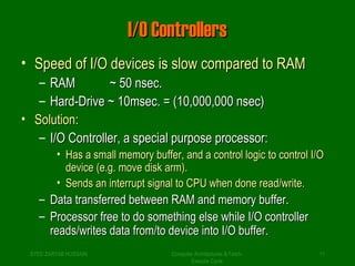 II//OO CCoonnttrroolllleerrss 
• SSppeeeedd ooff II//OO ddeevviicceess iiss ssllooww ccoommppaarreedd ttoo RRAAMM 
– RRAAMM ~~ 5500 nnsseecc.. 
– HHaarrdd--DDrriivvee ~~ 1100mmsseecc.. = ((1100,,000000,,000000 nnsseecc)) 
• SSoolluuttiioonn:: 
– II//OO CCoonnttrroolllleerr,, aa ssppeecciiaall ppuurrppoossee pprroocceessssoorr:: 
• HHaass aa ssmmaallll mmeemmoorryy bbuuffffeerr,, aanndd aa ccoonnttrrooll llooggiicc ttoo ccoonnttrrooll II//OO 
ddeevviiccee ((ee..gg.. mmoovvee ddiisskk aarrmm)).. 
• SSeennddss aann iinntteerrrruupptt ssiiggnnaall ttoo CCPPUU wwhheenn ddoonnee rreeaadd//wwrriittee.. 
– DDaattaa ttrraannssffeerrrreedd bbeettwweeeenn RRAAMM aanndd mmeemmoorryy bbuuffffeerr.. 
– PPrroocceessssoorr ffrreeee ttoo ddoo ssoommeetthhiinngg eellssee wwhhiillee II//OO ccoonnttrroolllleerr 
rreeaaddss//wwrriitteess ddaattaa ffrroomm//ttoo ddeevviiccee iinnttoo II//OO bbuuffffeerr.. 
SYED ZARYAB HUSSAIN Computer Architectures & Fetch- 
11 
Execute Cycle 
 
