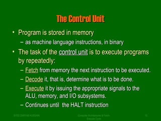 TThhee CCoonnttrrooll UUnniitt 
• PPrrooggrraamm iiss ssttoorreedd iinn mmeemmoorryy 
– aass mmaacchhiinnee llaanngguuaaggee iinnssttrruuccttiioonnss,, iinn bbiinnaarryy 
• TThhee ttaasskk ooff tthhee ccoonnttrrooll uunniitt iiss ttoo eexxeeccuuttee pprrooggrraammss 
bbyy rreeppeeaatteeddllyy:: 
– FFeettcchh ffrroomm mmeemmoorryy tthhee nneexxtt iinnssttrruuccttiioonn ttoo bbee eexxeeccuutteedd.. 
– DDeeccooddee iitt,, tthhaatt iiss,, ddeetteerrmmiinnee wwhhaatt iiss ttoo bbee ddoonnee.. 
– EExxeeccuuttee iitt bbyy iissssuuiinngg tthhee aapppprroopprriiaattee ssiiggnnaallss ttoo tthhee 
AALLUU,, mmeemmoorryy,, aanndd II//OO ssuubbssyysstteemmss.. 
– CCoonnttiinnuueess uunnttiill tthhee HHAALLTT iinnssttrruuccttiioonn 
SYED ZARYAB HUSSAIN Computer Architectures & Fetch- 
15 
Execute Cycle 
 