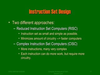 IInnssttrruuccttiioonn SSeett DDeessiiggnn 
• TTwwoo ddiiffffeerreenntt aapppprrooaacchheess:: 
– RReedduucceedd IInnssttrruuccttiioonn SSeett CCoommppuutteerrss ((RRIISSCC)) 
• IInnssttrruuccttiioonn sseett aass ssmmaallll aanndd ssiimmppllee aass ppoossssiibbllee.. 
• MMiinniimmiizzeess aammoouunntt ooff cciirrccuuiittrryy ---->> ffaasstteerr ccoommppuutteerrss 
– CCoommpplleexx IInnssttrruuccttiioonn SSeett CCoommppuutteerrss ((CCIISSCC)) 
• MMoorree iinnssttrruuccttiioonnss,, mmaannyy vveerryy ccoommpplleexx 
• EEaacchh iinnssttrruuccttiioonn ccaann ddoo mmoorree wwoorrkk,, bbuutt rreeqquuiirree mmoorree 
cciirrccuuiittrryy.. 
SYED ZARYAB HUSSAIN Computer Architectures & Fetch- 
17 
Execute Cycle 
 