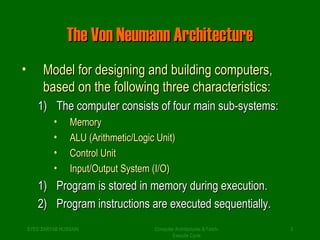 TThhee VVoonn NNeeuummaannnn AArrcchhiitteeccttuurree 
• MMooddeell ffoorr ddeessiiggnniinngg aanndd bbuuiillddiinngg ccoommppuutteerrss,, 
bbaasseedd oonn tthhee ffoolllloowwiinngg tthhrreeee cchhaarraacctteerriissttiiccss:: 
11)) TThhee ccoommppuutteerr ccoonnssiissttss ooff ffoouurr mmaaiinn ssuubb--ssyysstteemmss:: 
• MMeemmoorryy 
• AALLUU ((AArriitthhmmeettiicc//LLooggiicc UUnniitt)) 
• CCoonnttrrooll UUnniitt 
• IInnppuutt//OOuuttppuutt SSyysstteemm ((II//OO)) 
11)) PPrrooggrraamm iiss ssttoorreedd iinn mmeemmoorryy dduurriinngg eexxeeccuuttiioonn.. 
22)) PPrrooggrraamm iinnssttrruuccttiioonnss aarree eexxeeccuutteedd sseeqquueennttiiaallllyy.. 
SYED ZARYAB HUSSAIN Computer Architectures & Fetch- 
3 
Execute Cycle 
 
