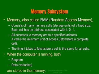 MMeemmoorryy SSuubbssyysstteemm 
• MMeemmoorryy,, aallssoo ccaalllleedd RRAAMM ((RRaannddoomm AAcccceessss MMeemmoorryy)),, 
– CCoonnssiissttss ooff mmaannyy mmeemmoorryy cceellllss ((ssttoorraaggee uunniittss)) ooff aa ffiixxeedd ssiizzee.. 
EEaacchh cceellll hhaass aann aaddddrreessss aassssoocciiaatteedd wwiitthh iitt:: 00,, 11,, …… 
– AAllll aacccceesssseess ttoo mmeemmoorryy aarree ttoo aa ssppeecciiffiieedd aaddddrreessss.. 
AA cceellll iiss tthhee mmiinniimmuumm uunniitt ooff aacccceessss ((ffeettcchh//ssttoorree aa ccoommpplleettee 
cceellll)).. 
– TThhee ttiimmee iitt ttaakkeess ttoo ffeettcchh//ssttoorree aa cceellll iiss tthhee ssaammee ffoorr aallll cceellllss.. 
• WWhheenn tthhee ccoommppuutteerr iiss rruunnnniinngg,, bbootthh 
– PPrrooggrraamm 
– DDaattaa ((vvaarriiaabblleess)) 
aaSrrYEeeD ZssARttYooABrr HeeUSddSA INiinn tthhee mmeemmoorryy.. Computer Architectures & Fetch- 
5 
Execute Cycle 
 