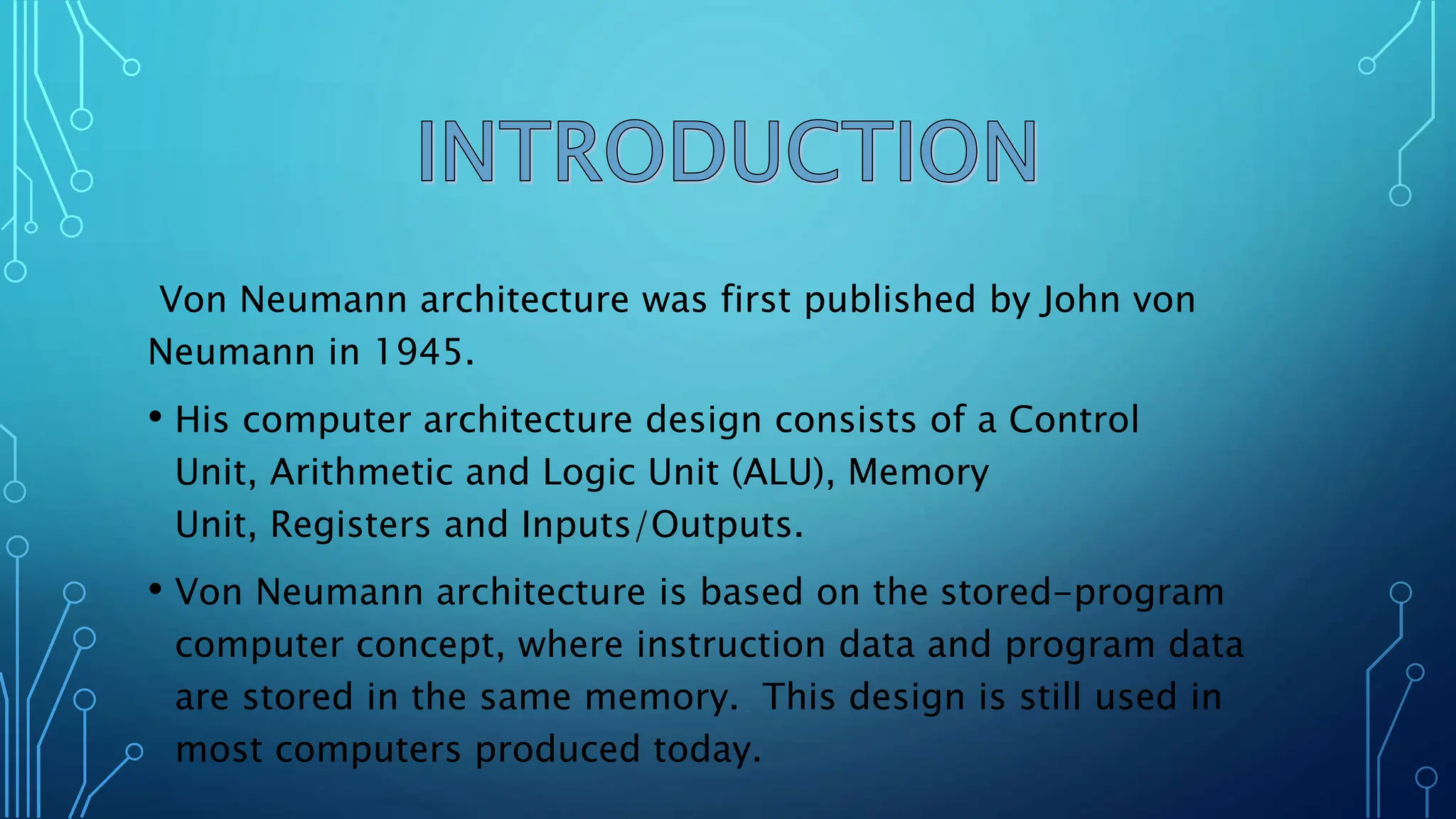 Von Neumann architecture was first published by John von
Neumann in 1945.
• His computer architecture design consists of a Control
Unit, Arithmetic and Logic Unit (ALU), Memory
Unit, Registers and Inputs/Outputs.
• Von Neumann architecture is based on the stored-program
computer concept, where instruction data and program data
are stored in the same memory. This design is still used in
most computers produced today.
 