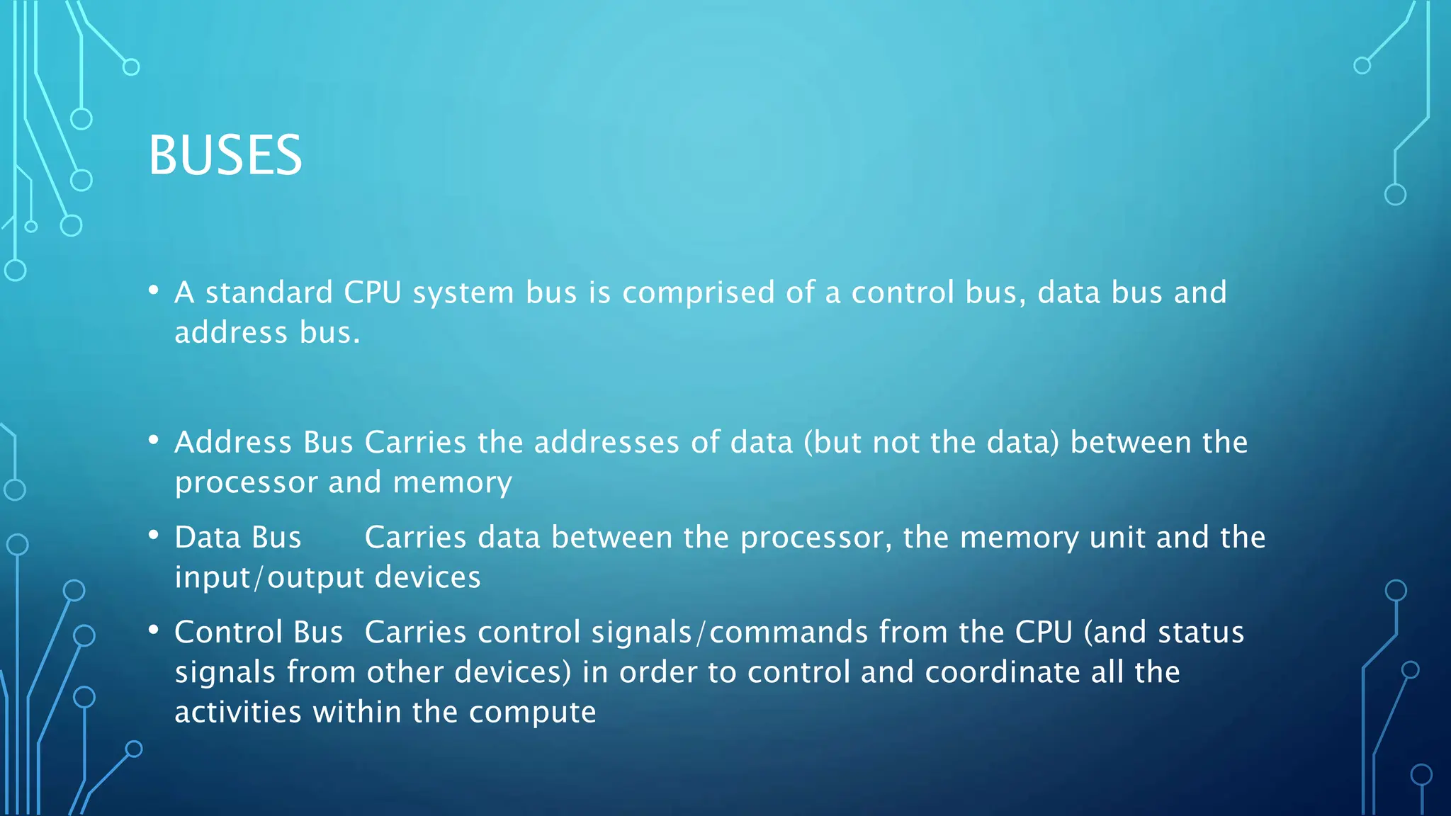 BUSES
• A standard CPU system bus is comprised of a control bus, data bus and
address bus.
• Address Bus Carries the addresses of data (but not the data) between the
processor and memory
• Data Bus Carries data between the processor, the memory unit and the
input/output devices
• Control Bus Carries control signals/commands from the CPU (and status
signals from other devices) in order to control and coordinate all the
activities within the compute
 
