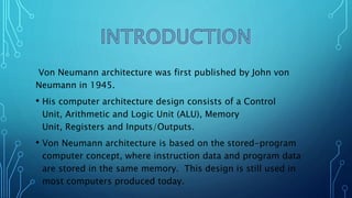 Von Neumann architecture was first published by John von
Neumann in 1945.
• His computer architecture design consists of a Control
Unit, Arithmetic and Logic Unit (ALU), Memory
Unit, Registers and Inputs/Outputs.
• Von Neumann architecture is based on the stored-program
computer concept, where instruction data and program data
are stored in the same memory. This design is still used in
most computers produced today.
 