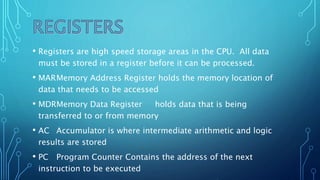 • Registers are high speed storage areas in the CPU. All data
must be stored in a register before it can be processed.
• MARMemory Address Register holds the memory location of
data that needs to be accessed
• MDRMemory Data Register holds data that is being
transferred to or from memory
• AC Accumulator is where intermediate arithmetic and logic
results are stored
• PC Program Counter Contains the address of the next
instruction to be executed
 