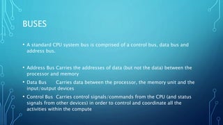 BUSES
• A standard CPU system bus is comprised of a control bus, data bus and
address bus.
• Address Bus Carries the addresses of data (but not the data) between the
processor and memory
• Data Bus Carries data between the processor, the memory unit and the
input/output devices
• Control Bus Carries control signals/commands from the CPU (and status
signals from other devices) in order to control and coordinate all the
activities within the compute
 