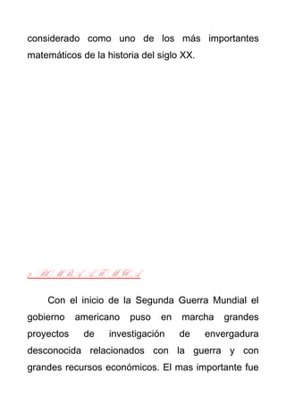 considerado como uno de los más importantes 
matemáticos de la historia del siglo XX. 
2. BOMBA ATOMICA 
Con el inicio de la Segunda Guerra Mundial el 
gobierno americano puso en marcha grandes 
proyectos de investigación de envergadura 
desconocida relacionados con la guerra y con 
grandes recursos económicos. El mas importante fue 
 