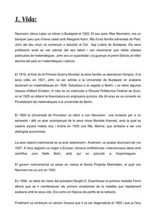 1. Vida: 
Neumann János Lajos va néixer a Budapest el 1903. El seu pare, Max Neumann, era un 
banquer jueu que s'havia casat amb Margaret Kann, filla d'una família adinerada de Pest. 
John als deu anys va començar a estudiar al Col · legi Luterà de Budapest. Els seus 
professors aviat es van adonar del seu talent i van recomanar que rebés classes 
particulars de matemàtiques .John era un superdotat i va guanyar el premi Eötvös al millor 
alumne del país en matemàtiques i ciència. 
El 1919, al final de la Primera Guerra Mundial, la seva família va abandonar Hongria. A la 
seva volta, en 1921, John va ser admès a la Universitat de Budapest on acabaria 
doctorant en matemàtiques en 1926. Estudiava a la vegada a Berlín, i va rebre algunes 
classes d'Albert Einstein. A més es va matricular a l'Escola Politècnica Federal de Zuric, 
on el 1925 va obtenir la llicenciatura en enginyeria química. Als 24 anys es va convertir en 
Privatdozent de matemàtiques a la universitat de Berlín. 
El 1929 la Universitat de Princeton va oferir a von Neumann una invitació per a un 
semestre i allà va anar acompanyat de la seva nòvia Mariette Koevesi, amb la qual es 
casaria aquest mateix any i tindria en 1935 una filla, Marina, que arribaria a ser una 
distingida economista. 
La seva relació matrimonial es va anar deteriorant i, finalment, va acabar divorciant de | en 
1937. A l'any següent va viatjar a Europa i donava conferències i intercanviava idees amb 
científics com Niels Bohr, amb qui va coincidir a Copenhaguen. 
El govern nord-americà va posar en marxa el famós Projecte Manhattan, al qual von 
Neumann es va unir en 1943. 
En 1956, va rebre de mans del president Dwight D. Eisenhower la primera medalla Fermi 
alhora que se li manifestaven els primers símptomes de la malaltia que ràpidament 
acabaria amb la seva vida. Era comú en l'època els perills de la radiació. 
Finalment va contreure un càncer d'ossos que li va ser diagnosticat el 1955 i que ja l'any 
 