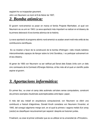 següent ho va incapacitar greument. 
John von Neumann va morir el 8 de febrer de 1957. 
2. Bomba atòmica: 
El govern nord-americà va posar en marxa el famós Projecte Manhattan, al qual von 
Neumann es va unir en 1943. La seva aportació més important va radicar en el disseny de 
la primera detonació d'una bomba atòmica de la història. 
La seva aportació al programa atòmic nord-americà va acabar anant molt més enllà de les 
contribucions científiques. 
Es va mostrar a favor de la construcció de la bomba d'hidrogen i dels míssils balístics 
intercontinentals capaços de llançar sobre la Unió Soviètica, i va participar activament en 
el seu disseny. 
Al gener de 1955 von Neumann va ser ratificat pel Senat dels Estats Units com un dels 
cinc comissaris de la Comissió d'Energia Atòmica, el lloc més alt al qual un científic podia 
aspirar al govern. 
3. Aportacions informàtica: 
En primer lloc, va crear el camp dels autòmats cel·lulars sense computadors, construint 
els primers exemples d'autòmats autorrepliccables amb llapis i paper. 
A més del seu treball en arquitectura computacional, von Neumann va oferir una 
contribució a l'estudi d'algoritmes. Donald Knuth considera von Neumann l'inventor, el 
1945, del conegut algorisme merge sort, en el qual la primera i segona meitat d'un array 
(vector) es classifiquen recursivament per separat i després es fusionen juntes. 
Finalment, va crear el primer ordinador que es va utilitzar en la universitat de «Princeton». 
 