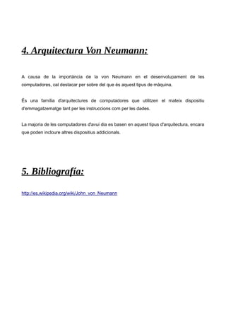 4. Arquitectura Von Neumann: 
A causa de la importància de la von Neumann en el desenvolupament de les 
computadores, cal destacar per sobre del que és aquest tipus de màquina. 
És una família d'arquitectures de computadores que utilitzen el mateix dispositiu 
d'emmagatzematge tant per les instruccions com per les dades. 
La majoria de les computadores d'avui dia es basen en aquest tipus d'arquitectura, encara 
que poden incloure altres dispositius addicionals. 
5. Bibliografía: 
http://es.wikipedia.org/wiki/John_von_Neumann 
 