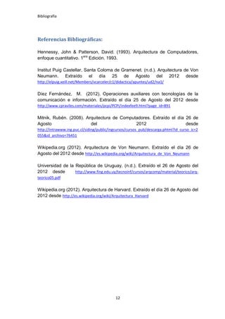 Bibliografía




Referencias Bibliográficas:

Hennessy, John & Patterson, David. (1993). Arquitectura de Computadores,
enfoque cuantitativo. 1era Edición. 1993.

Institut Puig Castellar, Santa Coloma de Gramenet. (n.d.). Arquitectura de Von
Neumann. Extraído el día 25 de Agosto del 2012 desde
http://elpuig.xeill.net/Members/vcarceler/c1/didactica/apuntes/ud2/na1/

Díez Fernández, M. (2012). Operaciones auxiliares con tecnologías de la
comunicación e información. Extraído el día 25 de Agosto del 2012 desde
http://www.cpraviles.com/materiales/pcpi/PCPI/indexfee9.html?page_id=891

Mitnik, Rubén. (2008). Arquitectura de Computadores. Extraído el día 26 de
Agosto                   del                 2012                    desde
http://intrawww.ing.puc.cl/siding/public/ingcursos/cursos_pub/descarga.phtml?id_curso_ic=2
055&id_archivo=76451

Wikipedia.org (2012). Arquitectura de Von Neumann. Extraído el día 26 de
Agosto del 2012 desde http://es.wikipedia.org/wiki/Arquitectura_de_Von_Neumann

Universidad de la República de Uruguay. (n.d.). Extraído el 26 de Agosto del
2012 desde        http://www.fing.edu.uy/tecnoinf/cursos/arqcomp/material/teorico/arq-
teorico05.pdf

Wikipedia.org (2012). Arquitectura de Harvard. Extraído el día 26 de Agosto del
2012 desde http://es.wikipedia.org/wiki/Arquitectura_Harvard




                                            12
 