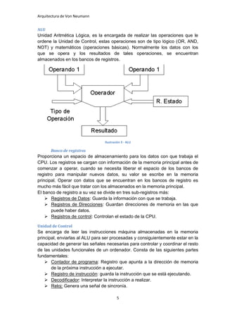 Arquitectura de Von Neumann


ALU
Unidad Aritmética Lógica, es la encargada de realizar las operaciones que le
ordene la Unidad de Control, estas operaciones son de tipo lógico (OR, AND,
NOT) y matemáticos (operaciones básicas). Normalmente los datos con los
que se opera y los resultados de tales operaciones, se encuentran
almacenados en los bancos de registros.




                                 Ilustración 3 - ALU

      Banco de registros
Proporciona un espacio de almacenamiento para los datos con que trabaja el
CPU. Los registros se cargan con información de la memoria principal antes de
comenzar a operar, cuando se necesita liberar el espacio de los bancos de
registro para manipular nuevos datos, su valor se escribe en la memoria
principal. Operar con datos que se encuentran en los bancos de registro es
mucho más fácil que tratar con los almacenados en la memoria principal.
El banco de registro a su vez se divide en tres sub-registros más:
     Registros de Datos: Guarda la información con que se trabaja.
     Registros de Direcciones: Guardan direcciones de memoria en las que
       puede haber datos.
     Registros de control: Controlan el estado de la CPU.

Unidad de Control
Se encarga de leer las instrucciones máquina almacenadas en la memoria
principal, enviarlas al ALU para ser procesadas y consiguientemente estar en la
capacidad de generar las señales necesarias para controlar y coordinar el resto
de las unidades funcionales de un ordenador. Consta de las siguientes partes
fundamentales:
     Contador de programa: Registro que apunta a la dirección de memoria
       de la próxima instrucción a ejecutar.
     Registro de instrucción: guarda la instrucción que se está ejecutando.
     Decodificador: Interpretar la instrucción a realizar.
     Reloj: Genera una señal de sincronía.

                                         5
 