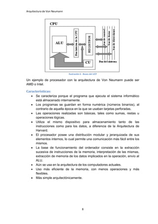 Arquitectura de Von Neumann




                              Ilustración 6 - Buses del UCP

Un ejemplo de procesador con la arquitectura de Von Neumann puede ser
AMD o Intel.

Características:
      Se caracteriza porque el programa que ejecuta el sistema informático
       está almacenado internamente.
      Los programas se guardan en forma numérica (números binarios), al
       contrario de aquella época en la que se usaban tarjetas perforadas.
      Las operaciones realizadas son básicas, tales como sumas, restas u
       operaciones lógicas.
      Utiliza el mismo dispositivo para almacenamiento tanto de las
       instrucciones como para los datos, a diferencia de la Arquitectura de
       Harvard.
      El procesador posee una distribución modular y jerarquizada de sus
       elementos internos, lo cual permite una comunicación más fácil entre los
       mismos.
      La base de funcionamiento del ordenador consiste en la extracción
       sucesiva de instrucciones de la memoria, interpretación de las mismas,
       extracción de memoria de los datos implicados en la operación, envío al
       ALU.
      Aún se usa en la arquitectura de los computadores actuales.
      Uso más eficiente de la memoria, con menos operaciones y más
       flexibles.
      Más simple arquitectónicamente.




                                           8
 