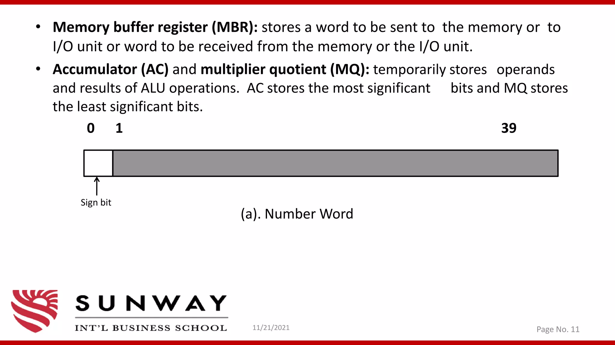 • Memory buffer register (MBR): stores a word to be sent to the memory or to
I/O unit or word to be received from the memory or the I/O unit.
• Accumulator (AC) and multiplier quotient (MQ): temporarily stores operands
and results of ALU operations. AC stores the most significant bits and MQ stores
the least significant bits.
0 1 39
(a). Number Word
11/21/2021 Page No. 11
Sign bit
 