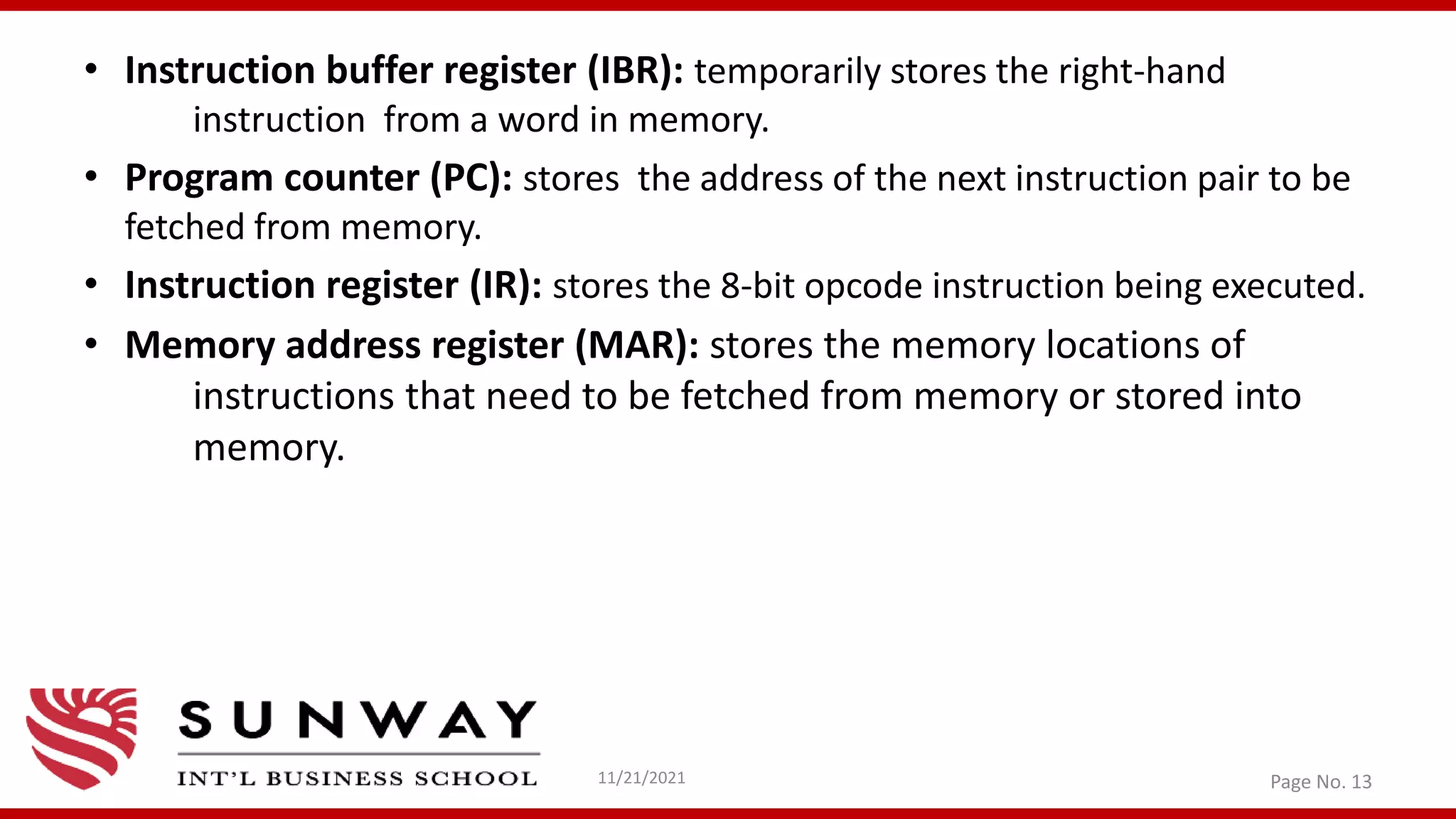 • Instruction buffer register (IBR): temporarily stores the right-hand
instruction from a word in memory.
• Program counter (PC): stores the address of the next instruction pair to be
fetched from memory.
• Instruction register (IR): stores the 8-bit opcode instruction being executed.
• Memory address register (MAR): stores the memory locations of
instructions that need to be fetched from memory or stored into
memory.
11/21/2021 Page No. 13
 