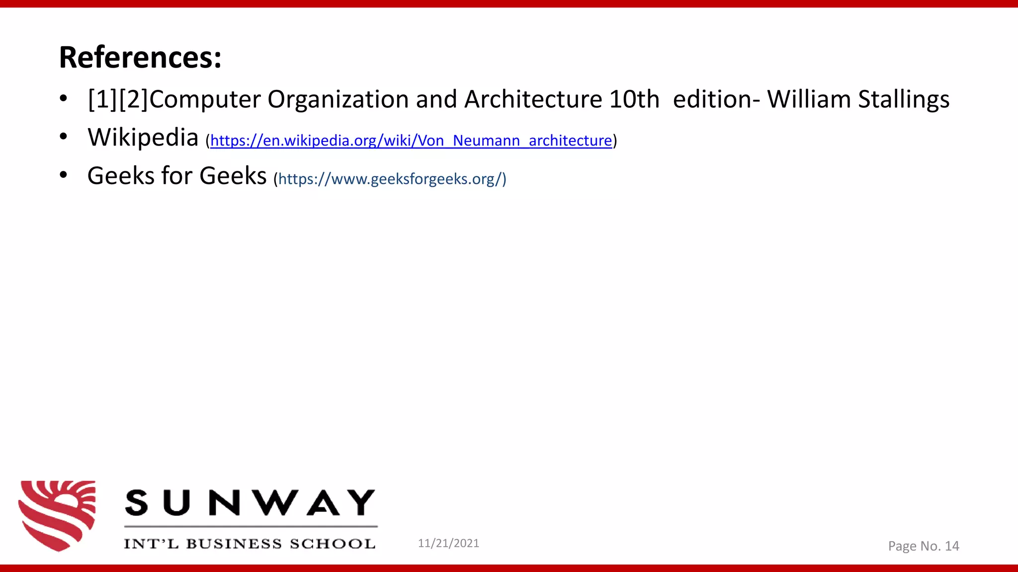 References:
• [1][2]Computer Organization and Architecture 10th edition- William Stallings
• Wikipedia (https://en.wikipedia.org/wiki/Von_Neumann_architecture)
• Geeks for Geeks (https://www.geeksforgeeks.org/)
11/21/2021 Page No. 14
 